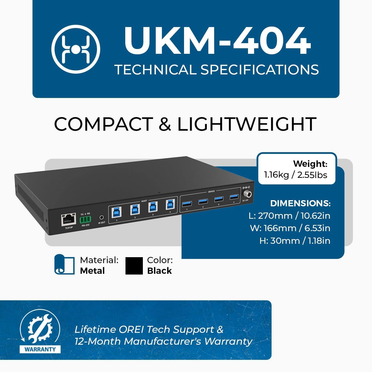 UKM-404 Technical Specifications

Compact & Lightweight
- Weight: 1.16kg / 2.55lbs

Dimensions:
- Length: 270mm / 10.62in
- Width: 166mm / 6.53in
- Height: 30mm / 1.18in

Material: Metal
Color: Black

Lifetime OREI Tech Support & 12-Month Manufacturer's Warranty