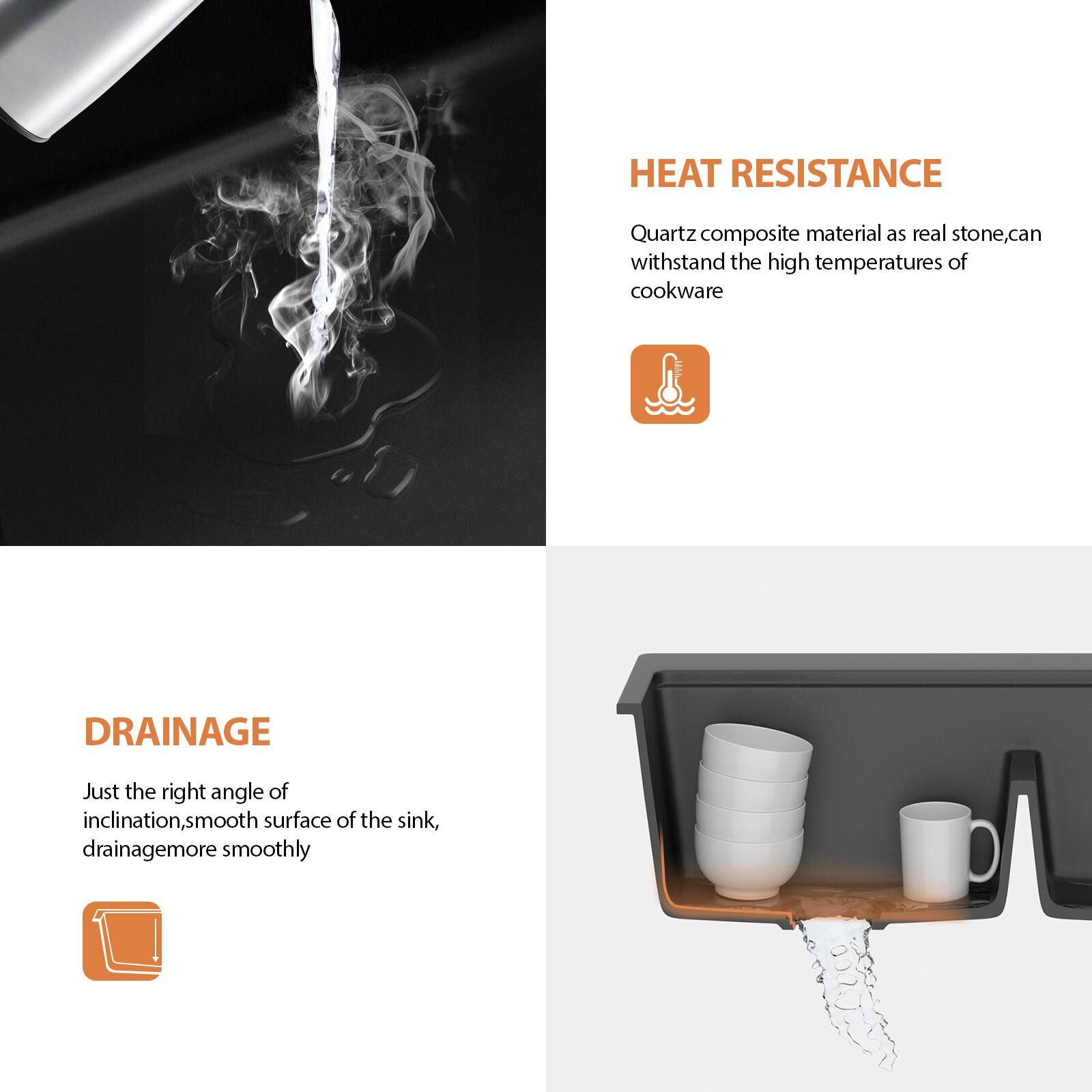 **HEAT RESISTANCE**  
Quartz composite material as real stone, can withstand the high temperatures of cookware

**DRAINAGE**  
Just the right angle of inclination, smooth surface of the sink, drainage more smoothly