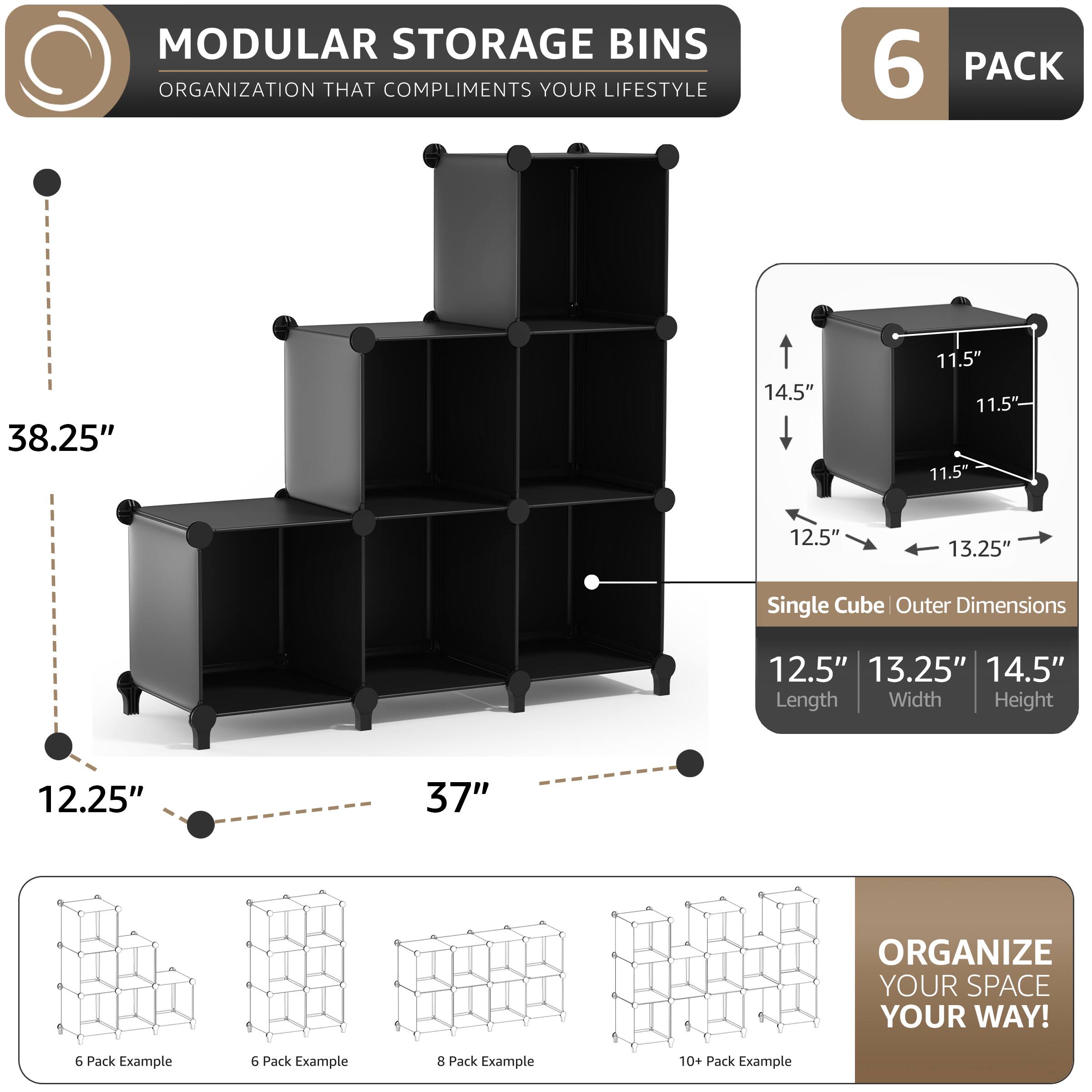 MODULAR STORAGE BINS  
ORGANIZATION THAT COMPLIMENTS YOUR LIFESTYLE  

6 PACK  

Single Cube Outer Dimensions  
12.5" Length  
13.25" Width  
14.5" Height  

38.25"  
14.5"  
11.5"  
11.5"  
11.5"  
12.5"  
13.25"  

12.25"  
37"  

ORGANIZE YOUR SPACE YOUR WAY!  

6 Pack Example  
6 Pack Example  
8 Pack Example  
10+ Pack Example