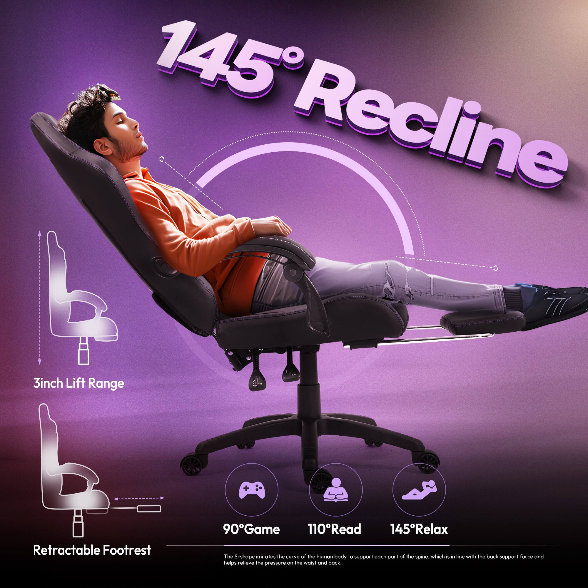 145° Recline  
3inch Lift Range + Retractable Footrest  
90° Game  
110° Read  
145° Relax  

The S-shape imitates the curve of the human body to support each part of the spine, which is in line with the back support force and helps relieve the pressure on the waist and back.