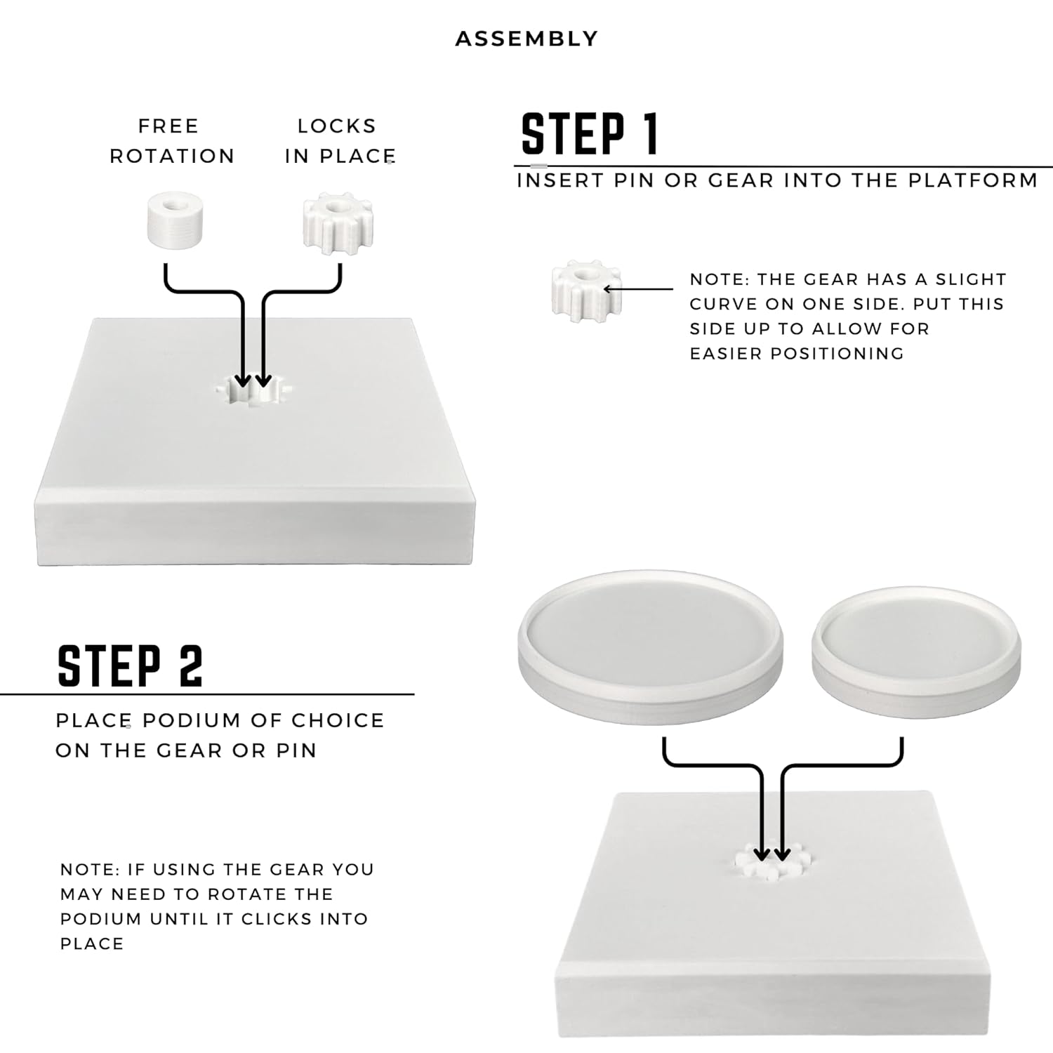 **ASSEMBLY**

**STEP 1: INSERT PIN OR GEAR INTO THE PLATFORM**

- FREE ROTATION
- LOCKS IN PLACE

**NOTE:** THE GEAR HAS A SLIGHT CURVE ON ONE SIDE. PUT THIS SIDE UP TO ALLOW FOR EASIER POSITIONING

**STEP 2: PLACE PODIUM OF CHOICE ON THE GEAR OR PIN**

**NOTE:** IF USING THE GEAR YOU MAY NEED TO ROTATE THE PODIUM UNTIL IT CLICKS INTO PLACE