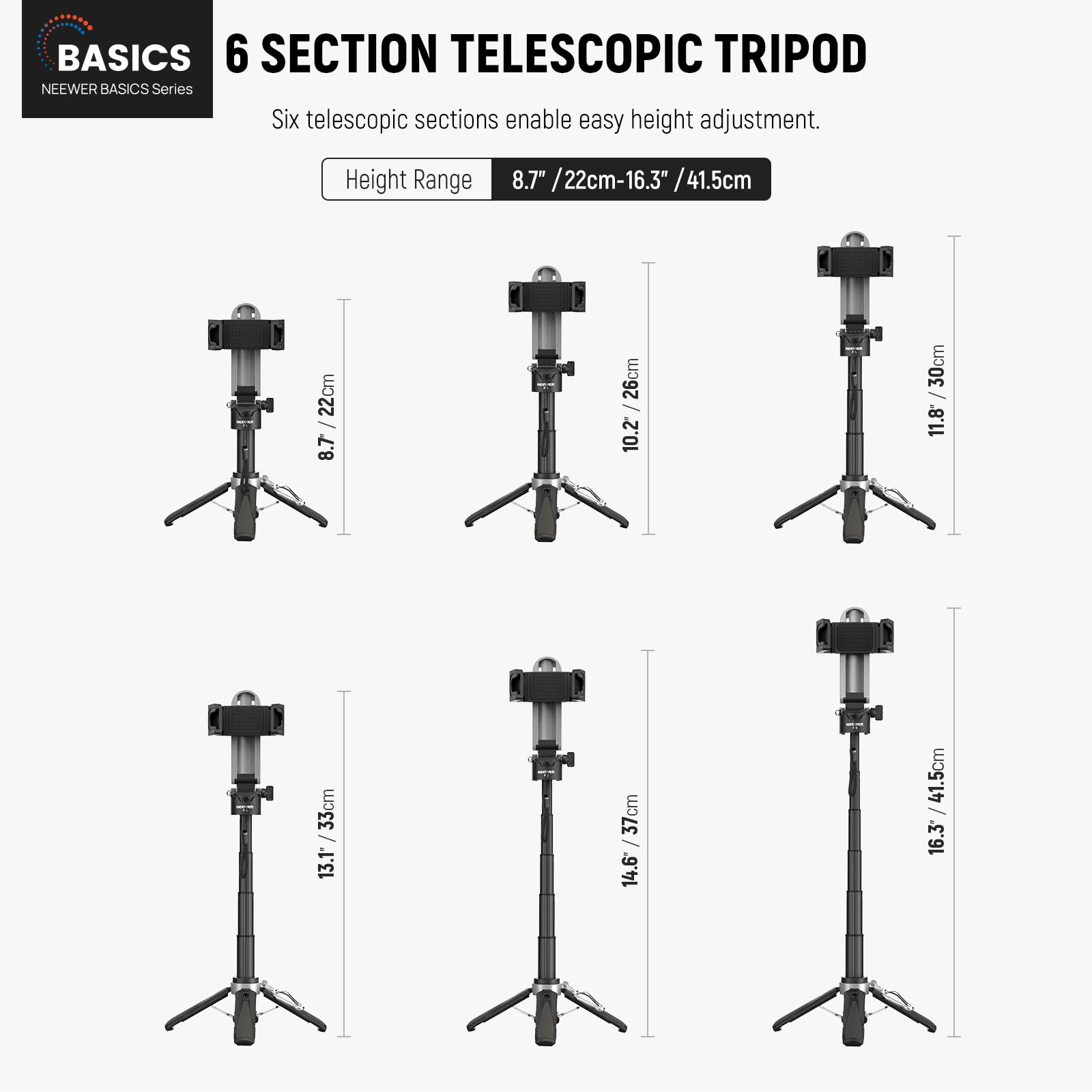 BASICS  
NEEWER BASICS Series  

6 SECTION TELESCOPIC TRIPOD  

Six telescopic sections enable easy height adjustment.  

Height Range: 8.7" / 22cm - 16.3" / 41.5cm  

8.7" / 22cm  
10.2" / 26cm  
11.8" / 30cm  
13.1" / 33cm  
14.6" / 37cm  
16.3" / 41.5cm