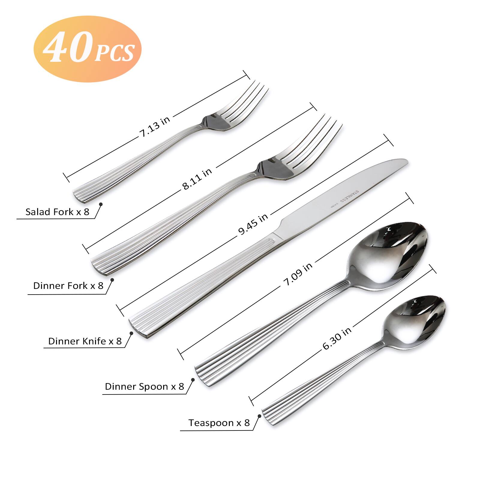 40 PCS

- Salad Fork x 8 in 7.13 in
- Dinner Fork x 8 in 8.11 in
- Dinner Knife x 8 in 9.45 in
- Dinner Spoon x 8 in 7.09 in
- Teaspoon x 8 in 6.30 in