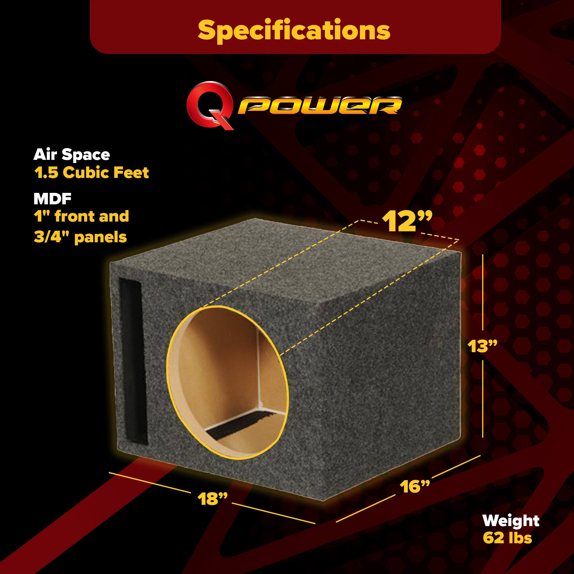 Specifications  
Q POWER  
Air Space  
1.5 Cubic Feet  
MDF  
1" front and 3/4" panels  
12" x 13" x 18" x 16"  
Weight 62 lbs