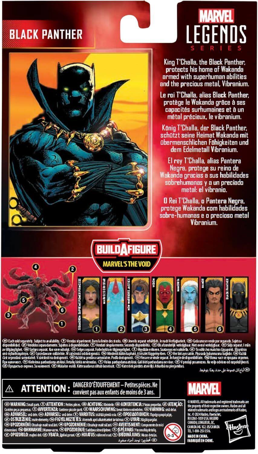 BLACK PANTHER MARVEL LEGENDS SERIES

King T'Challa, the Black Panther, protects his home of Wakanda armed with superhuman abilities and the precious metal, Vibranium.

Le roi T'Challa, alias Black Panther, protège Wakanda grâce à ses capacités surhumaines et le métal précieux, le vibranium.

König T'Challa, der Black Panther, schützt seine Heimat Wakanda mit übermenschlichen Fähigkeiten und dem Edelmetall Vibranium.

El rey T'Challa, alias Pantera Negra, protege su reino de Wakanda gracias a sus habilidades sobrehumanas y el preciado metal: el vibranio.

Rei T'Challa, Pantera Negra, protege Wakanda com habilidades sobre-humanas e o precioso metal Vibranium.

BUILD-A-FIGURE MARVEL'S THE VOID SUPREME POWER PRINCESS HOWIBS HAMORTA PANTHER separately Subject ability. sparment Jeweis erhaltlich Verfgbarkeit Sujeto disponibilidad Sujetos disponibilidad Venduti singolarmente Secondo disponibilit. afzonderlijk verkrijgbaar separat. tilkgnlig het adsolgt tikgjengeli mAkcho Eopdo. Sprzedawani odicieini.