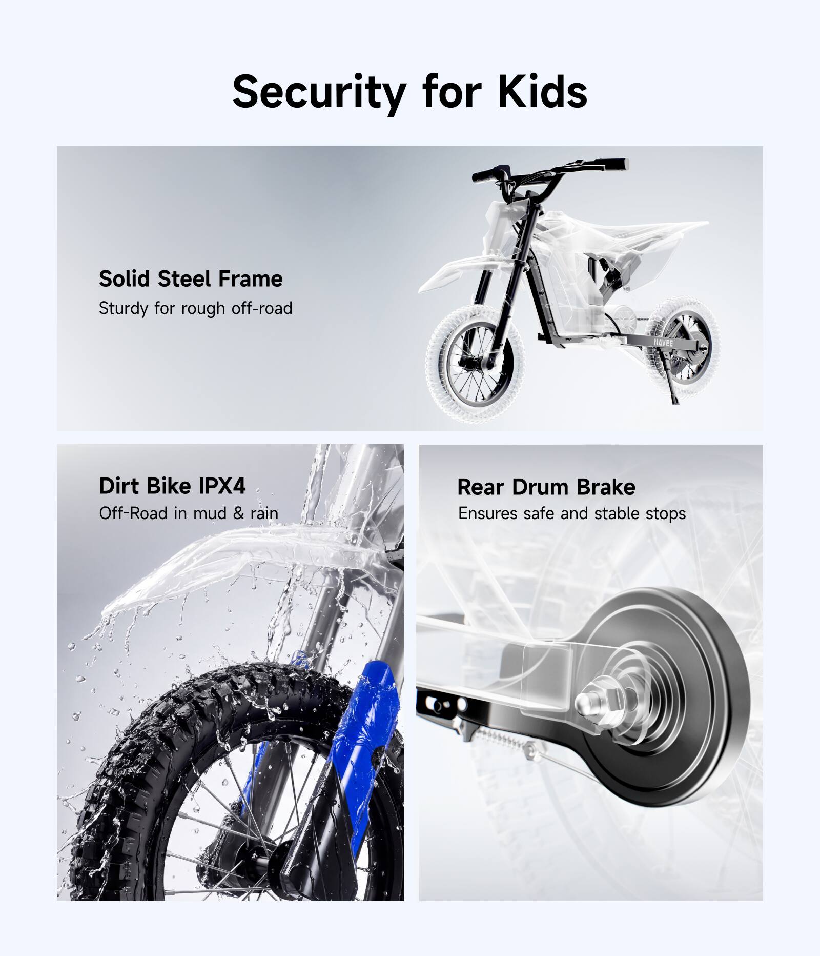 Security for Kids

- Solid Steel Frame
  - Sturdy for rough off-road

- Dirt Bike IPX4
  - Off-Road in mud & rain

- Rear Drum Brake
  - Ensures safe and stable stops
