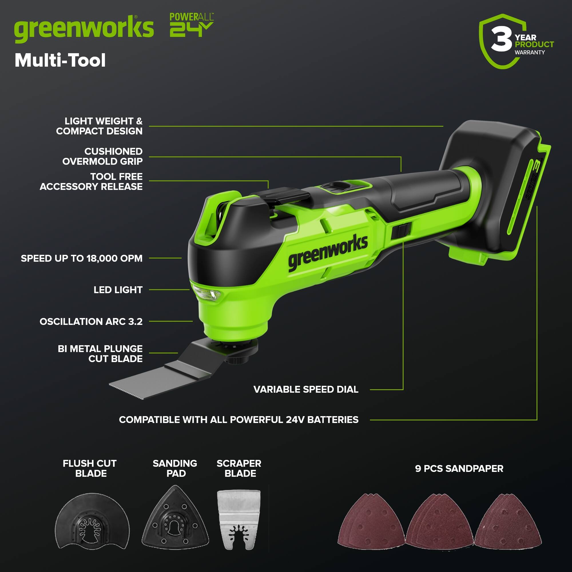 POWERALL greenworks 24V Multi-Tool  
3 YEAR PRODUCT WARRANTY  
LIGHT WEIGHT & COMPACT DESIGN  
CUSHIONED OVERMOLD GRIP  
TOOL FREE ACCESSORY RELEASE  
SPEED UP TO 18,000 OPM  
LED LIGHT  
OSCILLATION ARC 3.2  
BI METAL PLUNGE CUT BLADE  
VARIABLE SPEED DIAL  
COMPATIBLE WITH ALL POWERFUL 24V BATTERIES  
FLUSH CUT BLADE  
SANDING PAD  
SCRAPER BLADE  
9 PCS SANDPAPER