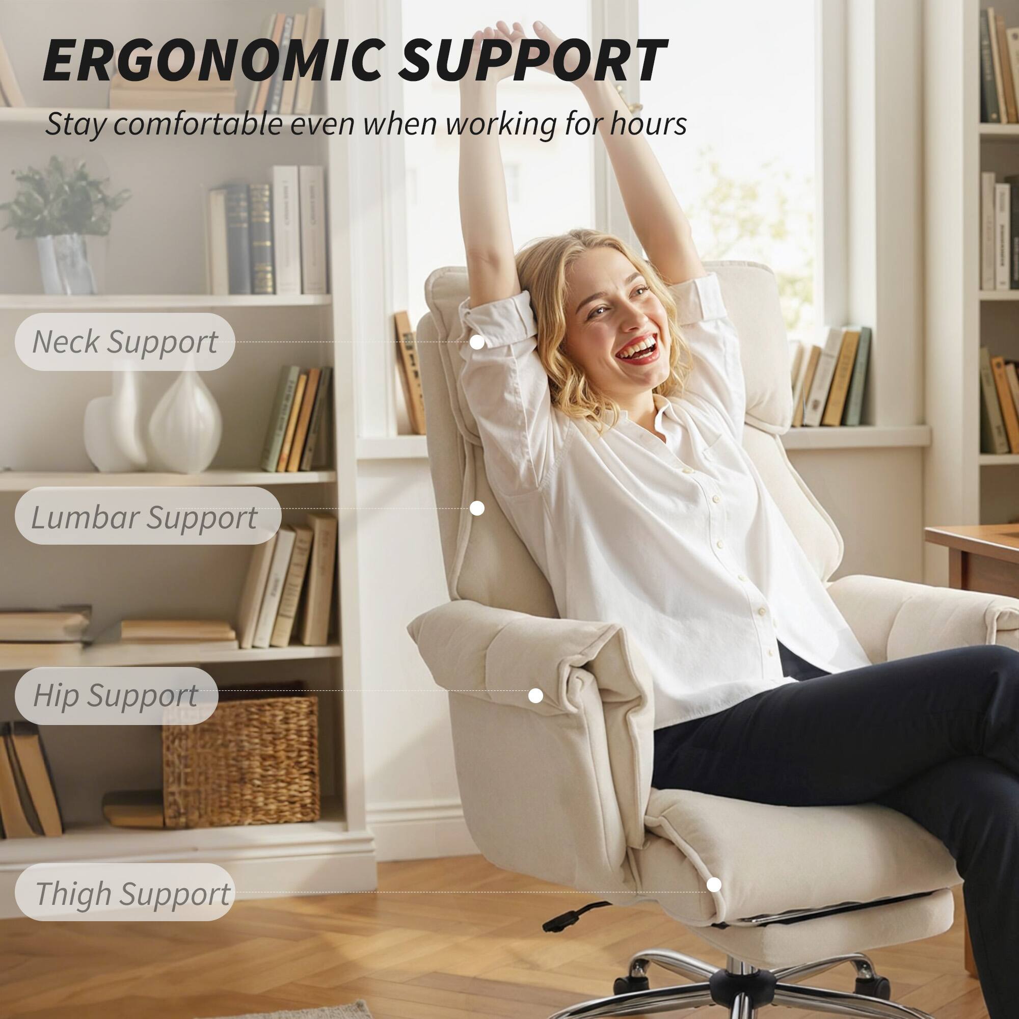 ERGONOMIC SUPPORT  
Stay comfortable even when working for hours

- Neck Support
- Lumbar Support
- Hip Support
- Thigh Support