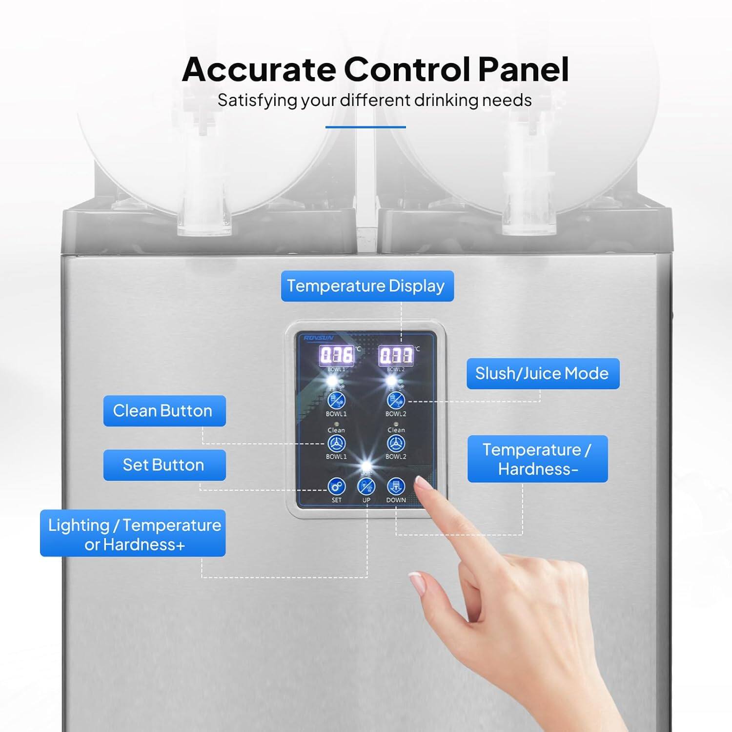 Accurate Control Panel  
Satisfying your different drinking needs  

Temperature Display  

Clean Button  
Set Button  

Slush/Juice Mode  

Temperature / Hardness-  
Lighting / Temperature or Hardness+