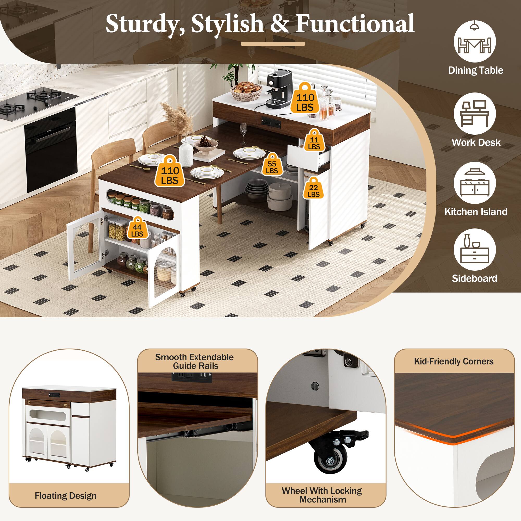 Sturdy, Stylish & Functional

- Dining Table: 110 LBS
- Work Desk: 11 LBS
- Kitchen Island: 55 LBS
- Sideboard: 22 LBS

Features:
- Smooth Extendable Guide Rails
- Floating Design
- Wheel With Locking Mechanism
- Kid-Friendly Corners