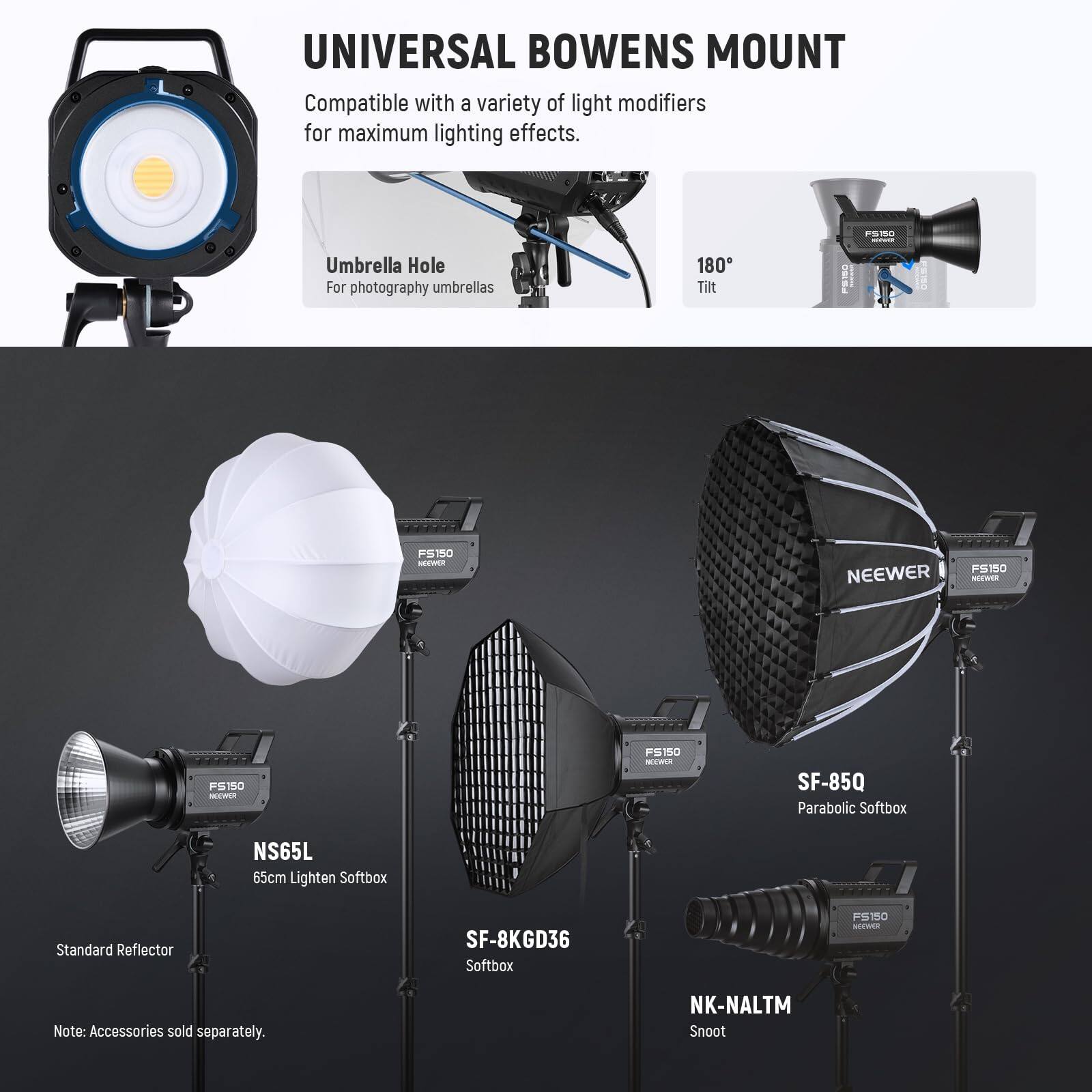 UNIVERSAL BOWENS MOUNT  
Compatible with a variety of light modifiers for maximum lighting effects.

- Umbrella Hole  
  For photography umbrellas

- 180° Tilt

- NS65L  
  65cm Lighten Softbox

- SF-85Q  
  Parabolic Softbox

- SF-8KGD36  
  Softbox

- NK-NALTM  
  Snoot

- Standard Reflector

Note: Accessories sold separately.