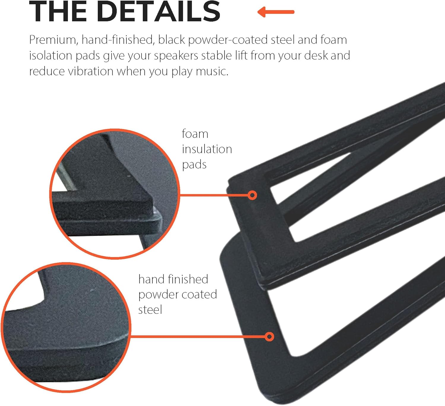 THE DETAILS

Premium, hand-finished, black powder-coated steel and foam isolation pads give your speakers stable lift from your desk and reduce vibration when you play music.

- foam insulation pads
- hand finished powder coated steel