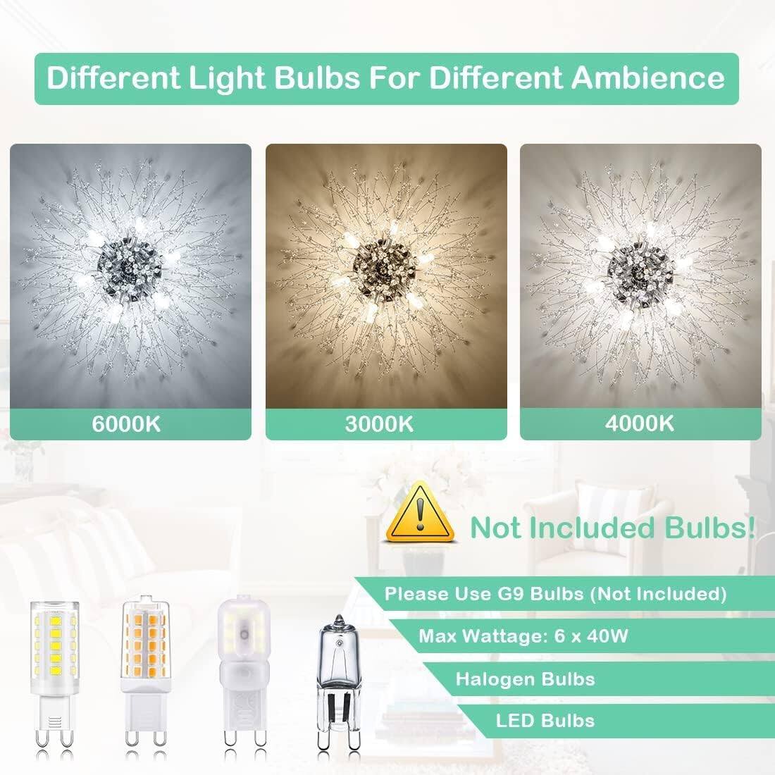 Different Light Bulbs For Different Ambience

6000K
3000K
4000K

Not Included Bulbs!
Please Use G9 Bulbs (Not Included)
Max Wattage: 6 x 40W
Halogen Bulbs
LED Bulbs