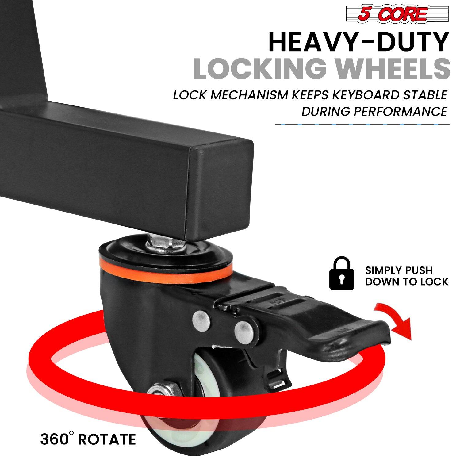 5 CORE  
HEAVY-DUTY LOCKING WHEELS  
LOCK MECHANISM KEEPS KEYBOARD STABLE DURING PERFORMANCE  
SIMPLY PUSH DOWN TO LOCK  
360° ROTATE