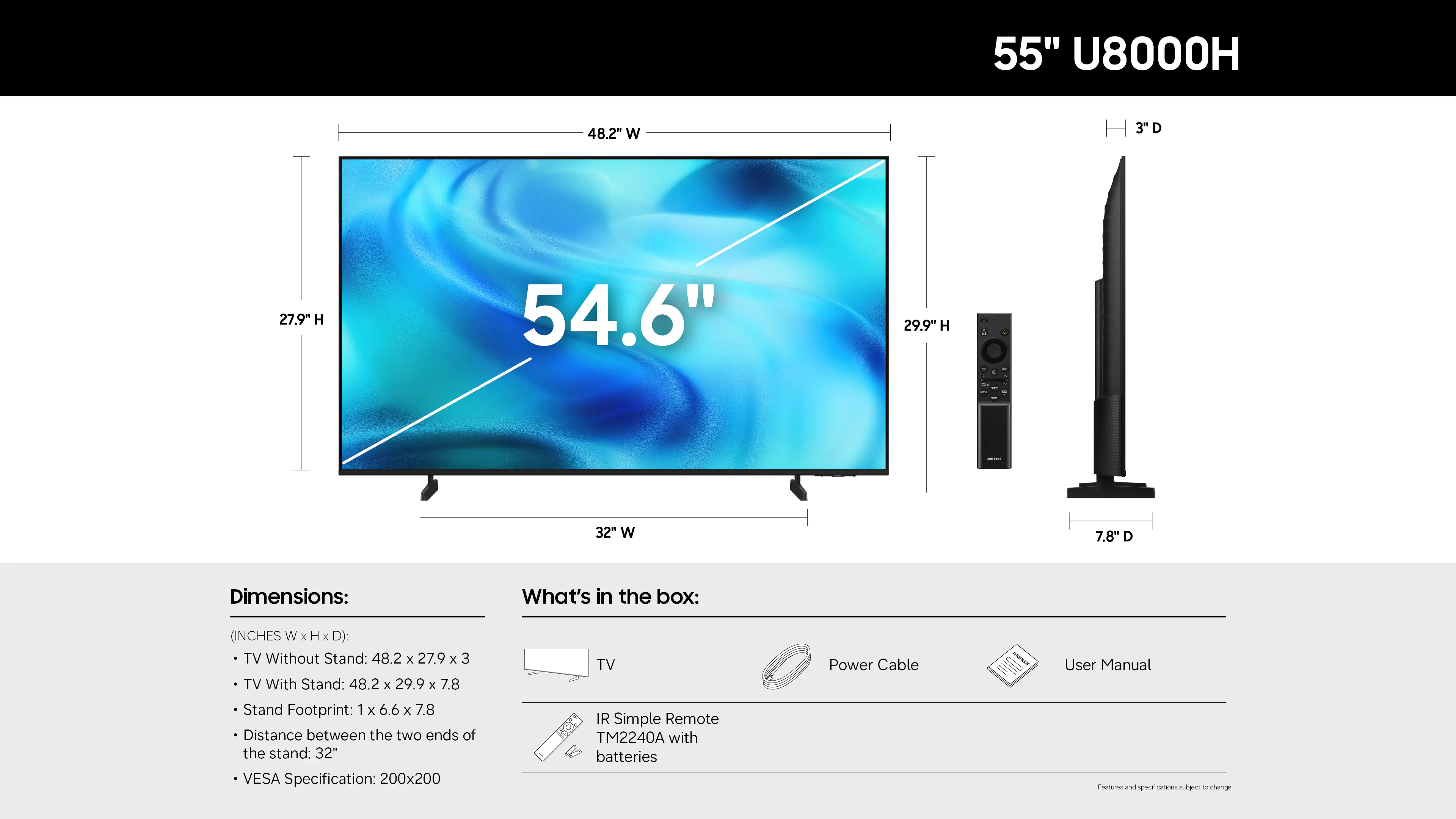 55" U8000H

Dimensions:
- TV Without Stand: 48.2" W x 27.9" H x 3" D
- TV With Stand: 48.2" W x 29.9" H x 7.8" D
- Stand Footprint: 1" x 6.6" x 7.8"
- Distance between the two ends of the stand: 32"
- VESA Specification: 200x200

What's in the box:
- TV
- IR Simple Remote TM2240A with batteries
- Power Cable
- User Manual

Specifications are subject to change.