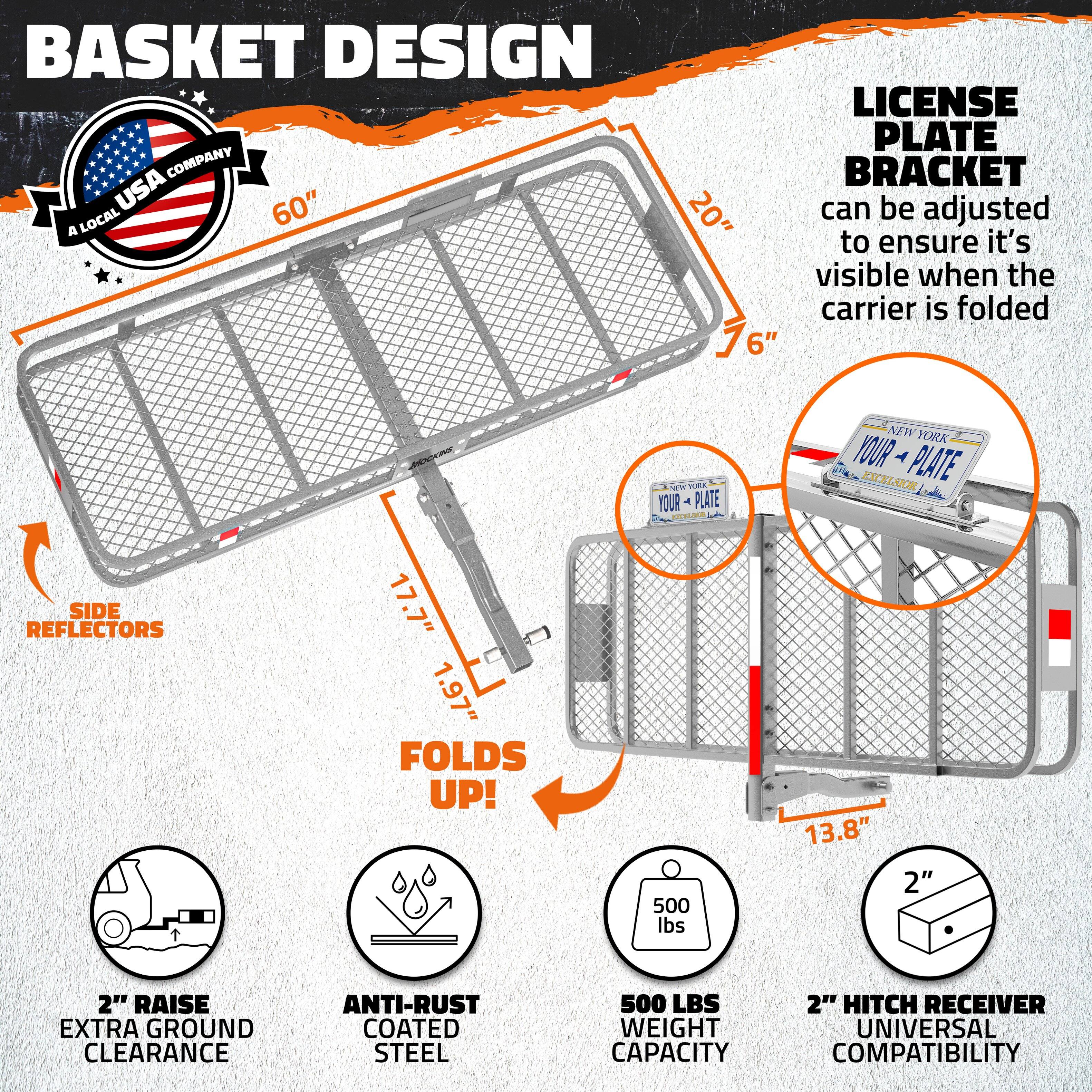 BASKET DESIGN LICENSE PLATE COMPANY  
A LOCAL USA COMPANY  

60"  
20"  
76"  
6"  

LICENSE PLATE BRACKET  
can be adjusted to ensure it's visible when the carrier is folded  

SIDE REFLECTORS  

FOLDS UP!  

2" RAISE EXTRA GROUND CLEARANCE  

ANTI-RUST COATED STEEL  

500 LBS WEIGHT CAPACITY  

2" HITCH RECEIVER UNIVERSAL COMPATIBILITY  

17.7"  
1.97"  
13.8"