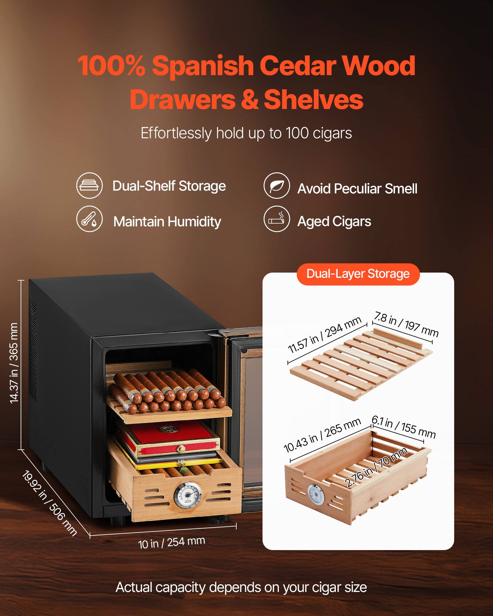 100% Spanish Cedar Wood Drawers & Shelves  
Effortlessly hold up to 100 cigars

- Dual-Shelf Storage
- Avoid Peculiar Smell
- Maintain Humidity
- Aged Cigars

Dual-Layer Storage

- 11.57 in / 294 mm
- 7.8 in / 197 mm
- 10.43 in / 265 mm
- 6.1 in / 155 mm
- 2.76 in / 70 mm

Dimensions:
- 19.92 in / 506 mm
- 10 in / 254 mm
- 14.37 in / 365 mm

Actual capacity depends on your cigar size