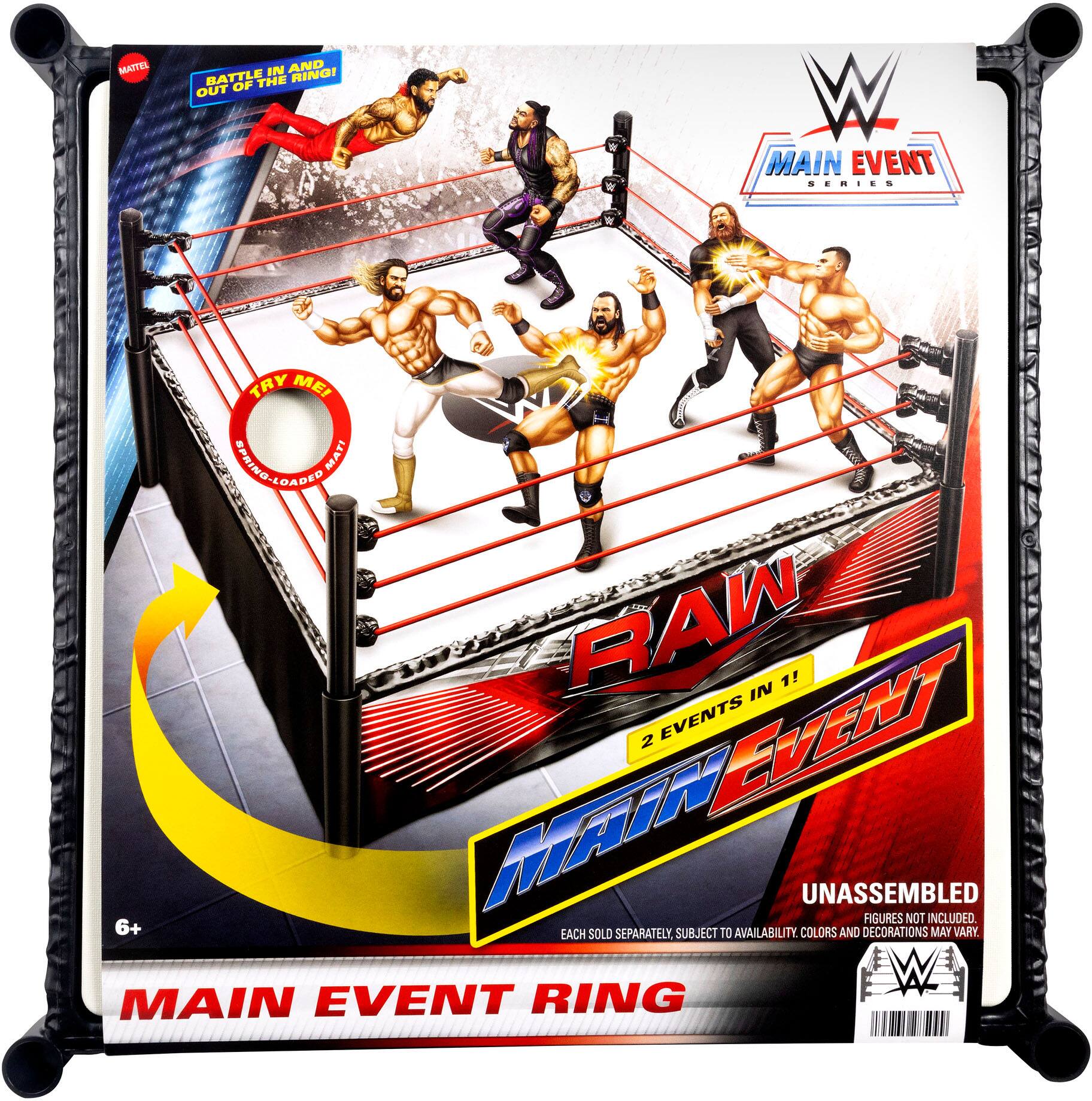 MATTEL  
BATTLE AND OUT OF THE RING!  
MAIN EVENT SERIES  
TRY ME!  
RAW  
MAIN EVENT  
2 EVENTS IN 1!  
UNASSEMBLED  
FIGURES NOT INCLUDED.  
EACH SOLD SEPARATELY. SUBJECT TO AVAILABILITY. COLORS AND DECORATIONS MAY VARY.  
MAIN EVENT RING  
6+