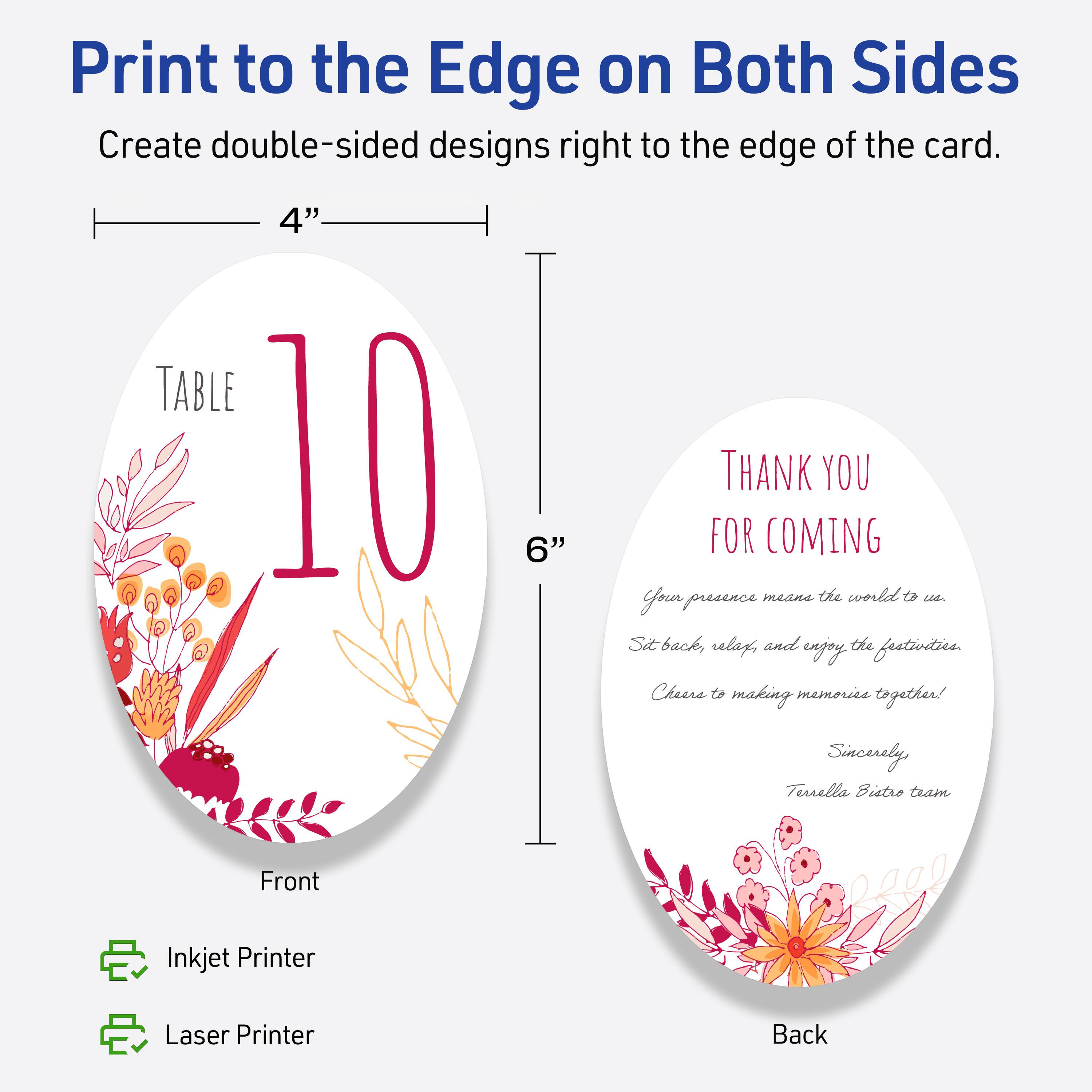 Print to the Edge on Both Sides  
Create double-sided designs right to the edge of the card.

Front  
TABLE 10  
4" x 6"  
Inkjet Printer  
Laser Printer

Back  
THANK YOU FOR COMING  
Your presence means the world to us.  
Sit back, relax, and enjoy the festivities.  
Cheers to making memories together!  
Sincerely,  
Terrella Bistro team