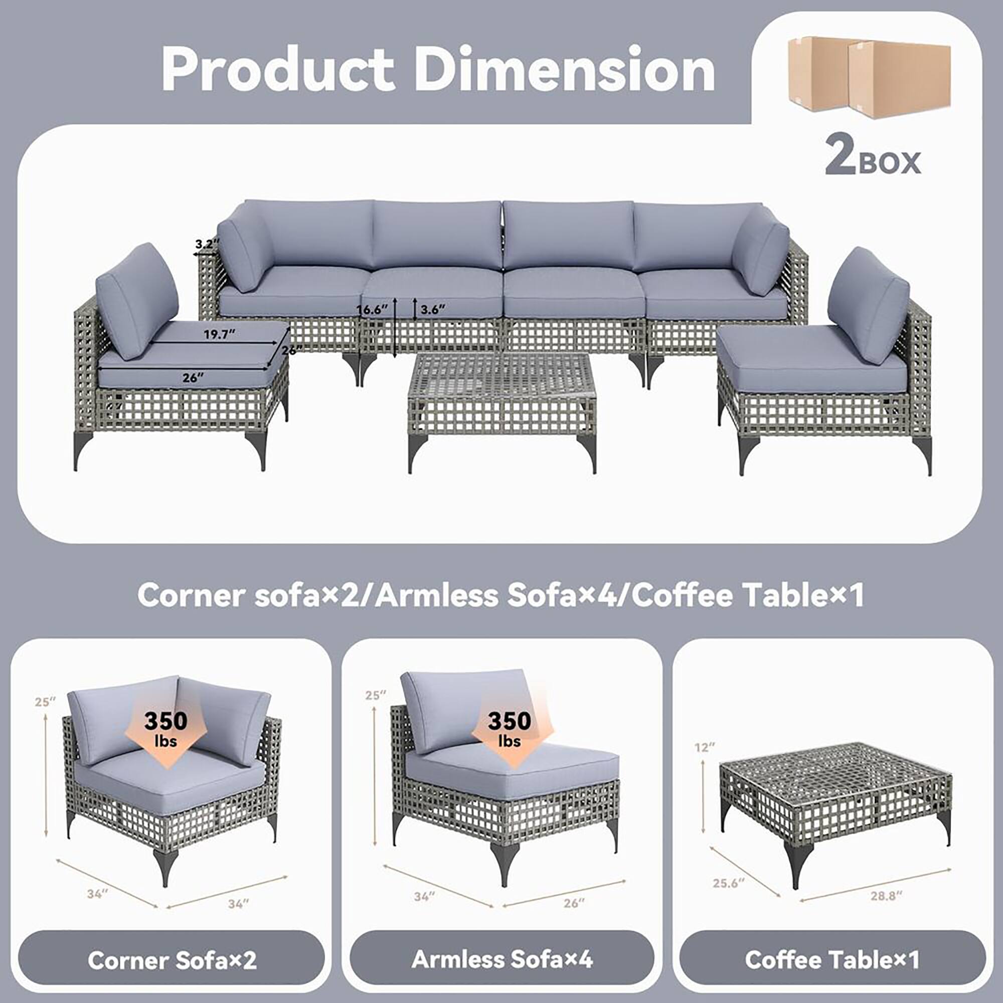 Product Dimension

Corner sofa x2/Armless Sofa x4/Coffee Table x1

Corner Sofax2:
- 25" (height)
- 34" (width)
- 34" (depth)
- 350 lbs (weight)

Armless Sofax4:
- 25" (height)
- 34" (width)
- 34" (depth)
- 350 lbs (weight)

Coffee Table x1:
- 12" (height)
- 25.6" (width)
- 28.8" (depth)

Dimensions:
- 3.2" (thickness)
- 6.6" (height)
- 3.6" (depth)
- 19.7" (width)
- 26" (length)

2 BOX