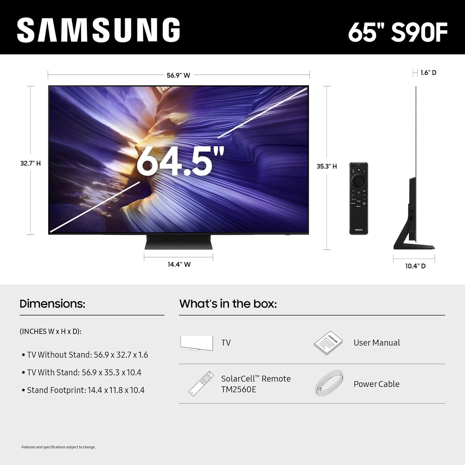 SAMSUNG  
65" S90F  

Dimensions:  
(INCHES W X H X D):  
- TV Without Stand: 56.9 X 32.7 X 1.6  
- TV With Stand: 56.9 X 35.3 X 10.4  
- Stand Footprint: 14.4 x 11.8 X 10.4  

What's in the box:  
- TV  
- User Manual  
- SolarCell™ Remote TM2560E  
- Power Cable  

Features and specifications subject to change.