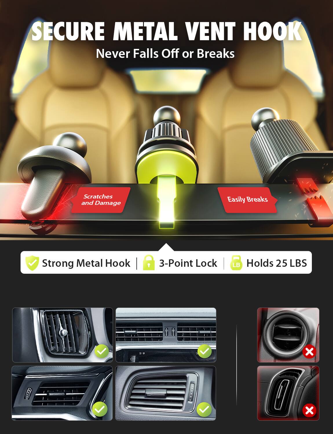 SECURE METAL VENT HOOK  
Never Falls Off or Breaks  

Scratches and Damage  
Easily Breaks  

Strong Metal Hook | 3-Point Lock | Holds 25 LBS