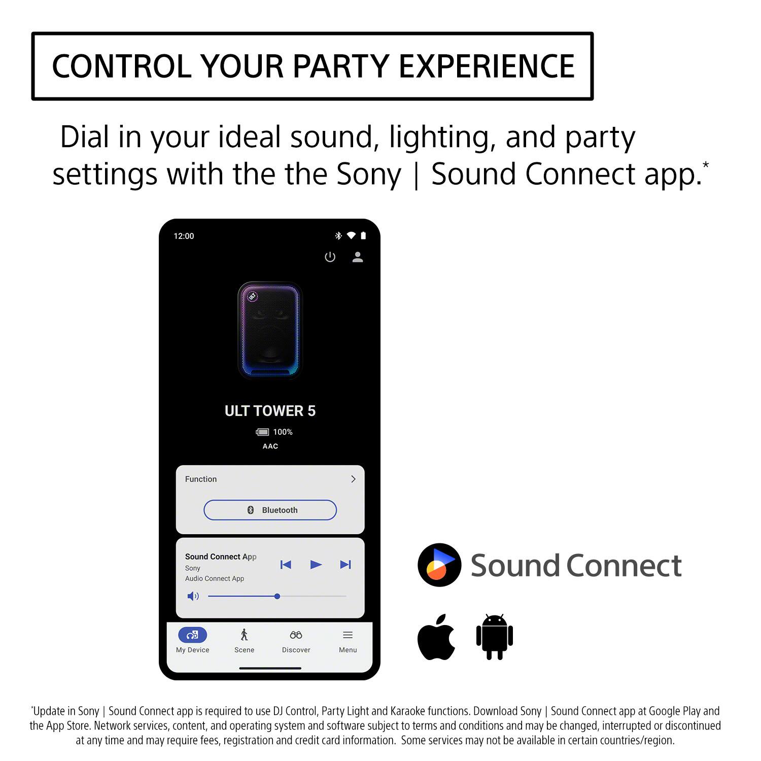 CONTROL YOUR PARTY EXPERIENCE

Dial in your ideal sound, lighting, and party settings with the Sony | Sound Connect app.*

12:00
ULT TOWER 5
100%
AAC
Function
Bluetooth
Sound Connect App
Sony Audio Connect App
Sound Connect
My Device
Scene
Discover
Menu

"Update in Sony | Sound Connect app is required to use DJ Control, Party Light and Karaoke functions. Download Sony | Sound Connect app at Google Play and the App Store. Network services, content, and operating system and software subject to terms and conditions and may be changed, interrupted or discontinued at any time and may require fees, registration and credit card information. Some services may not be available in certain countries/region.