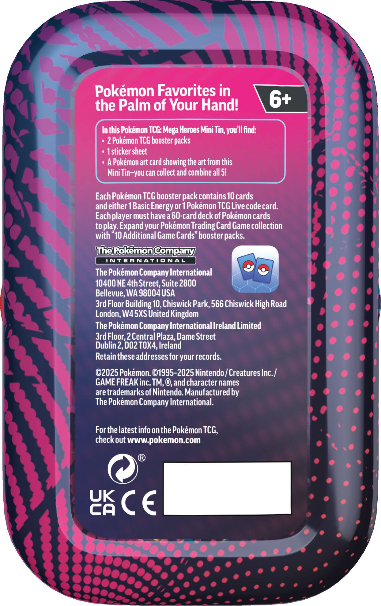 Pokémon Favorites in the Palm of Your Hand! 6+ In this Pokémon TCG: Mega Heroes Mini Tin, you'll find: 2 Pokémon TCG booster packs 1 sticker sheet A Pokémon art card showing the art from this Mini Tin—you can collect and combine all 5! Each Pokémon TCG booster pack contains 10 cards and either 1 Basic Energy or 1 Pokémon TCG Live code card. Each player must have a 60-card deck of Pokémon cards to play. Expand your Pokémon Trading Card Game collection with 10 Additional Game Cards" booster packs. The Pokémon Company INTERNATIONAL The Pokémon Company International 10400 NE 4th Street, Suite 2800 Bellevue, WA 98004 USA 3rd Floor Building 10, Chiswick Park, 566 Chiswick High Road London, W4 5XS United Kingdom The Pokémon Company International Ireland Limited 3rd Floor, 2 Central Plaza, Dame Street Dublin 2, D02 TOX4, Ireland Retain these addresses for your records. ©2025 Pokémon. ©1995-2025 Nintendo Creatures Inc./ GAME FREAK inc. TM, and character names are trademarks of Nintendo. Manufactured by The Pokémon Company International. For the latest info on the Pokémon TCG, check out www.pokemon.com.