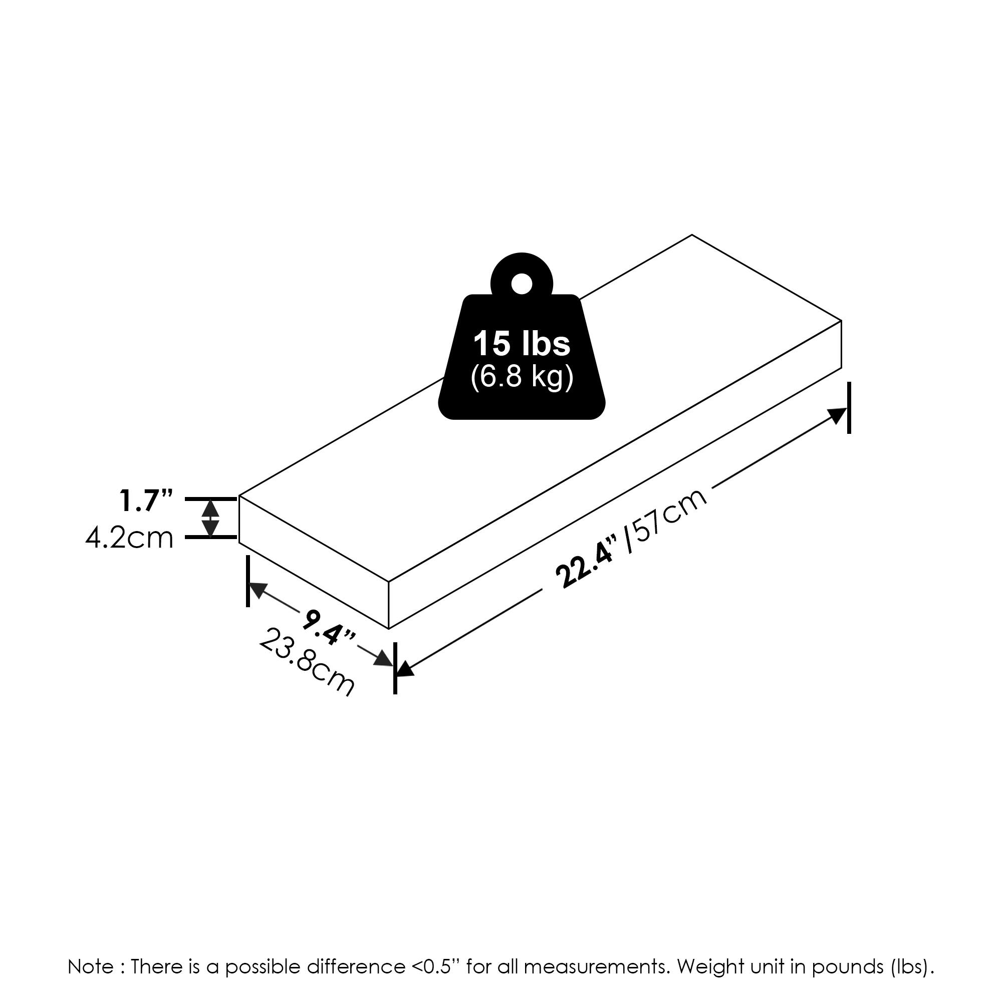 15 lbs (6.8 kg)  
1.7" (4.2 cm)  
9.4" (23.8 cm)  
22.4" (57 cm)  

Note: There is a possible difference <0.5" for all measurements. Weight unit in pounds (lbs).