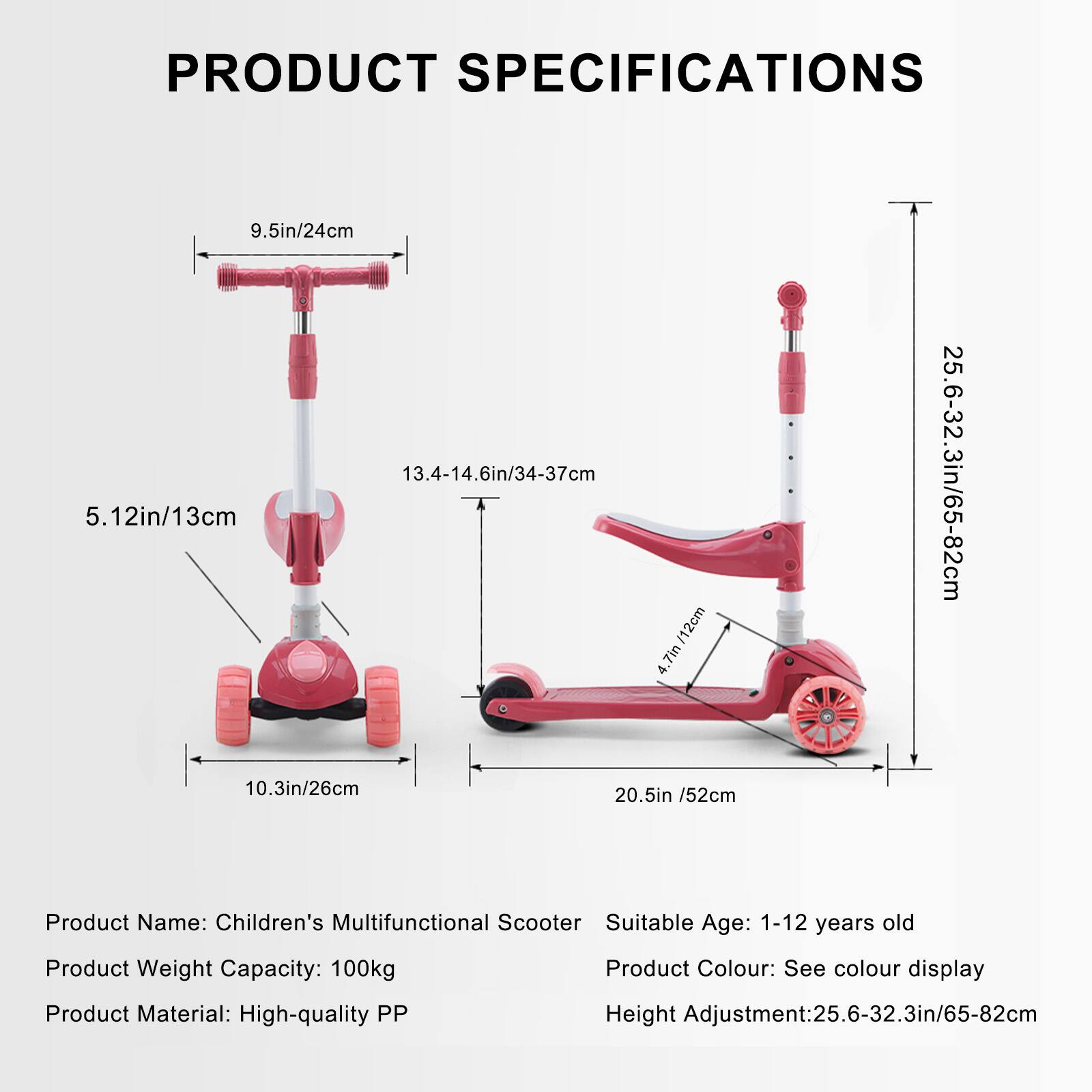 **PRODUCT SPECIFICATIONS**

- **Product Name:** Children's Multifunctional Scooter
- **Suitable Age:** 1-12 years old
- **Product Weight Capacity:** 100kg
- **Product Material:** High-quality PP
- **Product Colour:** See colour display
- **Height Adjustment:** 25.6-32.3in/65-82cm

**Dimensions:**
- **Handlebar Height:** 9.5in/24cm
- **Seat Height:** 13.4-14.6in/34-37cm
- **Seat Width:** 5.12in/13cm
- **Wheel Diameter:** 10.3in/26cm
- **Deck Length:** 20.5in/52cm
- **Total Height:** 25.6-32.3in/65-82cm
- **Deck Width:** 4.7in/12cm