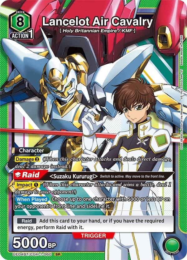 GREEN 8 Lancelot Air Cavalry [Holy Britannian Empire / KMF]  
ACTION 1  
Character  
Damage 2 (When this character attacks and deals direct damage, deal 2 damage instead.)  
Raid <Suzaku Kururugi> Switch to active. May move to the front line.  
Impact 1 (When this character attacks and wins a battle, deal 1 damage to your opponent.)  
When Played Choose up to one character with 5000 or less BP on your opponent's front line and sideline it.  
Raid Add this card to your hand, or if you have the required energy, perform Raid with it.  
TRIGGER 5000BP  
E04BT/CGH-1-060 SR  
GREEN ENERGY