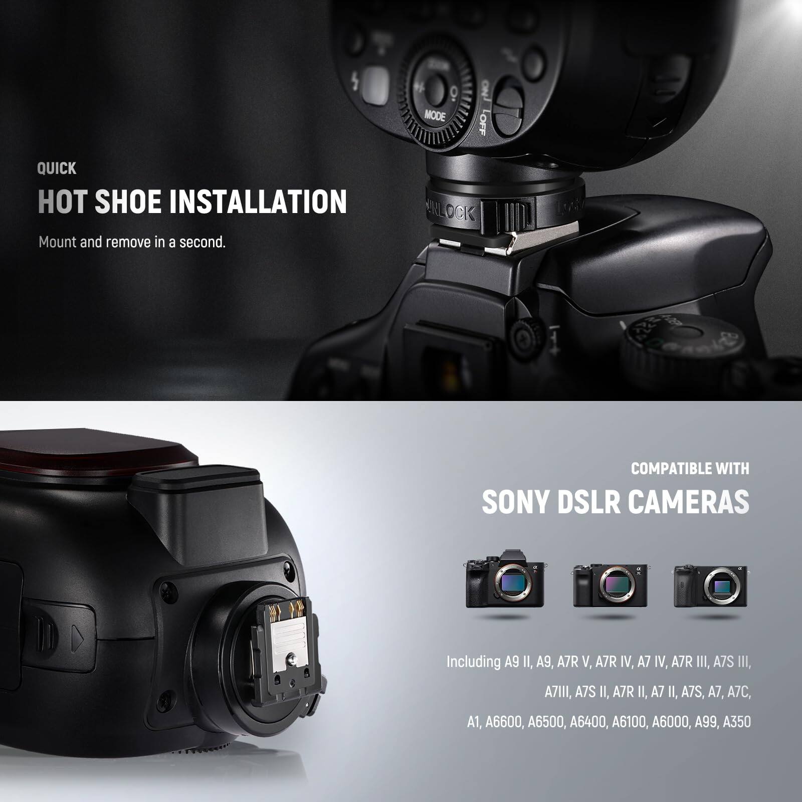 QUICK HOT SHOE INSTALLATION  
Mount and remove in a second.  

ERLOCK 1:k COMPATIBLE WITH SONY DSLR CAMERAS  
Including A9 II, A9, A7R V, A7R IV, A7 IV, A7R III, A7S III, A7III, A7S II, A7R II, A7 II, A7S, A7, A7C, A1, A6600, A6500, A6400, A6100, A6000, A99, A350