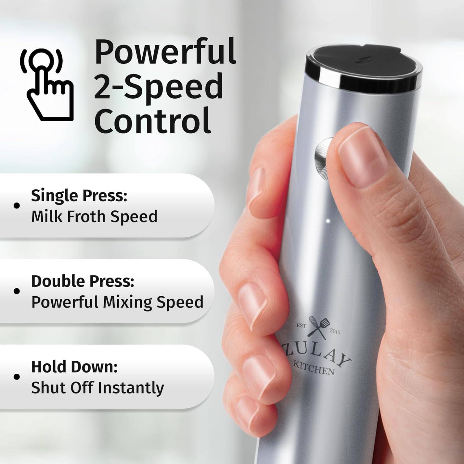 Powerful 2-Speed Control

- Single Press: Milk Froth Speed
- Double Press: Powerful Mixing Speed
- Hold Down: Shut Off Instantly

EST 2015 ZULAY KITCHEN