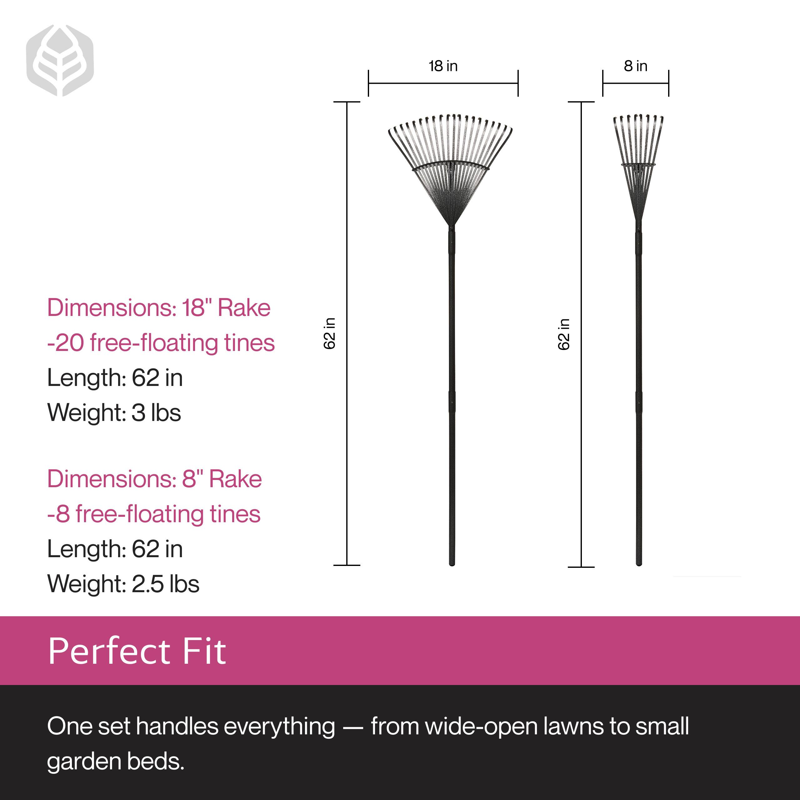 Dimensions: 18" Rake  
- 20 free-floating tines  
Length: 62 in  
Weight: 3 lbs  

Dimensions: 8" Rake  
- 8 free-floating tines  
Length: 62 in  
Weight: 2.5 lbs  

Perfect Fit  
One set handles everything — from wide-open lawns to small garden beds.