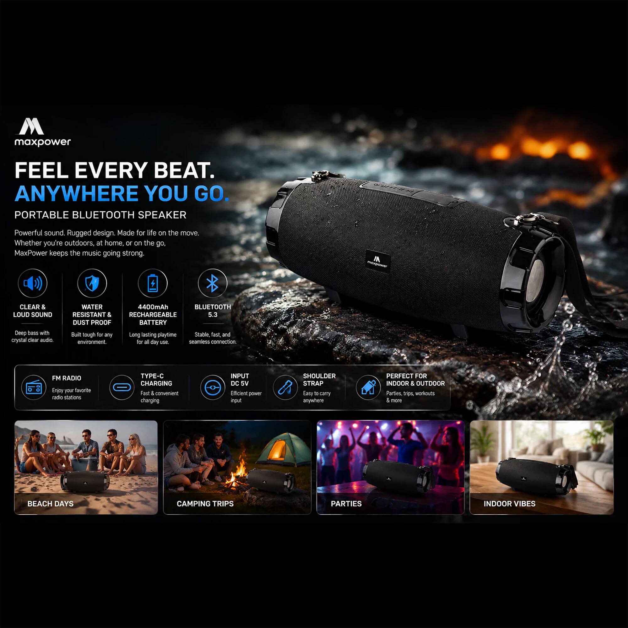 maxpower FEEL EVERY BEAT. ANYWHERE YOU GO. PORTABLE BLUETOOTH SPEAKER Powerful sound Rugged design. Made for life on the move Whether you're outdoors, at home, or on the go. MaxPower keeps the music going strong IA CLEAR & LOUD SOUND Deep bass with crystal clear audio WATER RESISTANT & DUST PROOF 4400mAh BLUETOOTH RECHARGEABLE 5.3 BATTERY Built tough for any Long lasting playtime Stable, fast and seamless connection FM RADIO Enjoy your favorite radio stations TYPE-C CHARGING Fast & convenient charging INPUT DC 5V Efficient power input SHOULDER STRAP Easy to carry anywhere PERFECT FOR INDOOR & OUTDOOR Parties, workouts, beach days, camping trips, indoor vibes