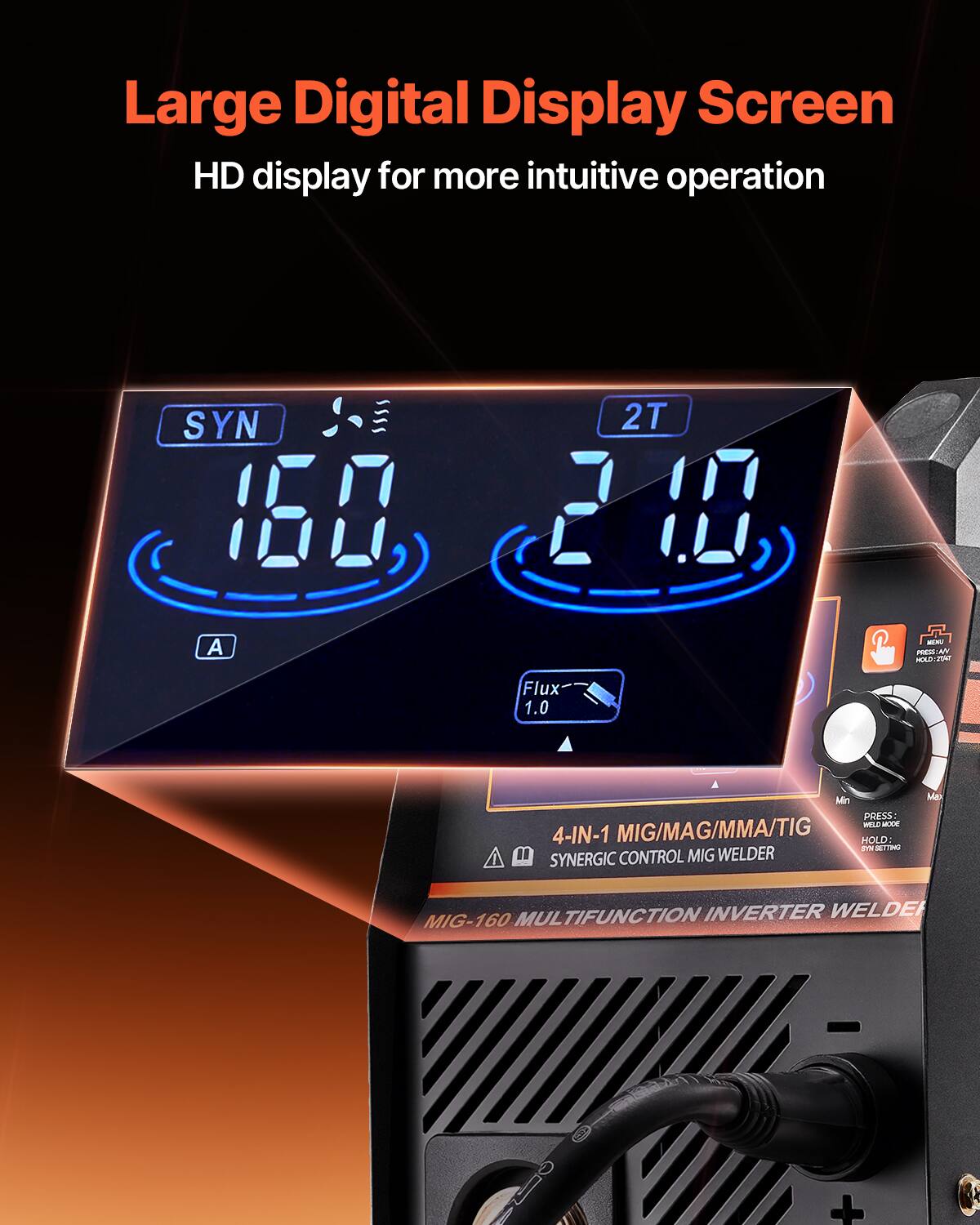 Large Digital Display Screen  
HD display for more intuitive operation  

SYN 160  
2T  
A  
Flux 1.0  
Min PRESS:  
4-IN-1 MIG/MAG/MMA/TIG  
HOLD: E  
SYNERGIC CONTROL  
MIG WELDER  
MUL TIFUNCTION INVERTER WELDER  
MIG-160 +