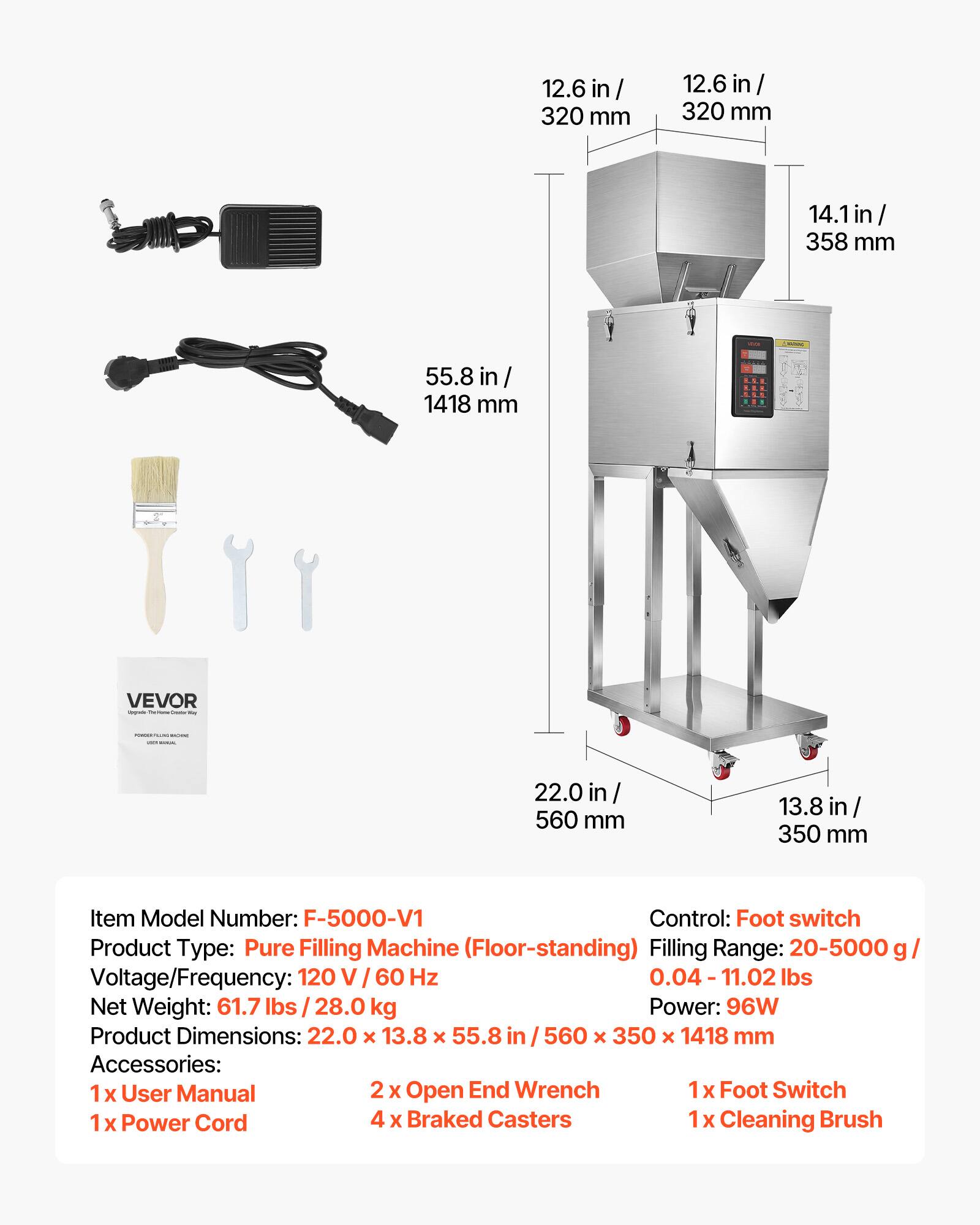 12.6 in / 320 mm  
14.1 in / 358 mm  
55.8 in / 1418 mm  
22.0 in / 560 mm  
13.8 in / 350 mm  

Item Model Number: F-5000-V1  
Control: Foot switch  
Product Type: Pure Filling Machine (Floor-standing)  
Filling Range: 20-5000 g / 0.04 - 11.02 lbs  
Voltage/Frequency: 120 V / 60 Hz  
Net Weight: 61.7 lbs / 28.0 kg  
Power: 96W  
Product Dimensions: 22.0 x 13.8 x 55.8 in / 560 x 350 x 1418 mm  

Accessories:  
1x User Manual  
2x Open End Wrench  
1x Foot Switch  
1x Power Cord  
4x Braked Casters  
1x Cleaning Brush