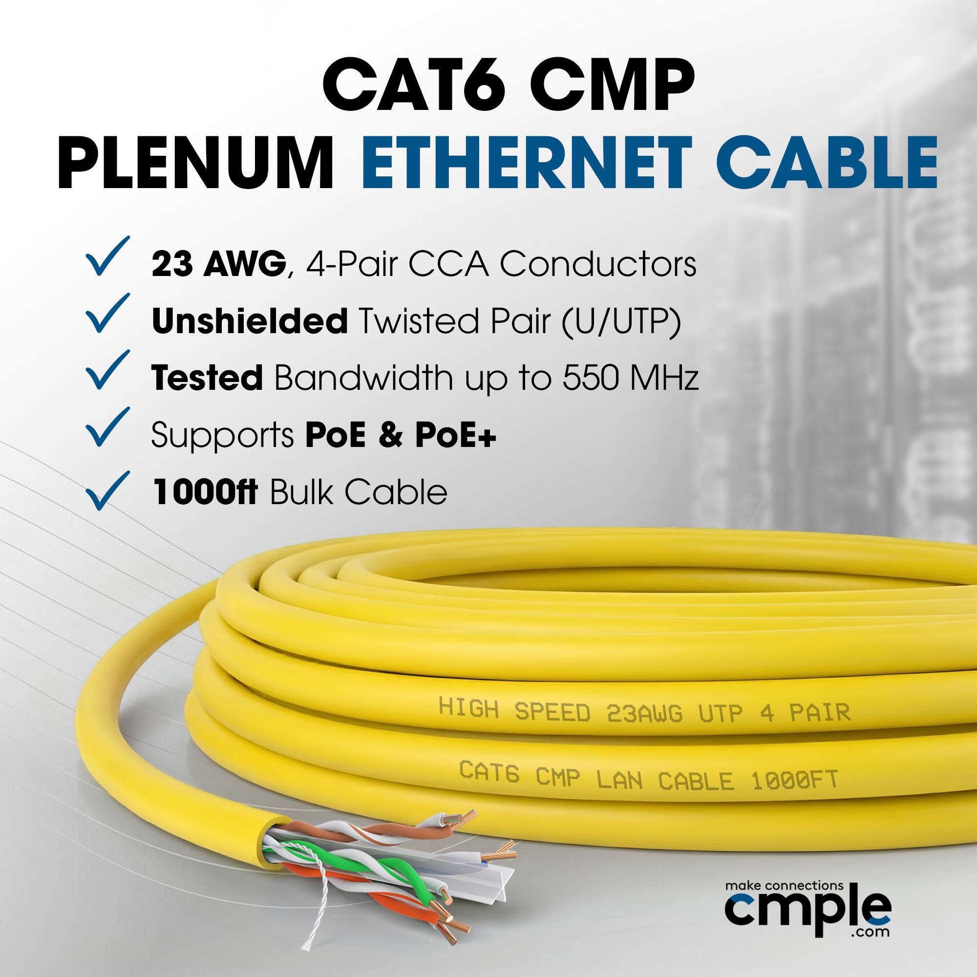 CAT6 CMP Plenum Ethernet Cable  
23 AWG, 4-Pair CCA Conductors  
Unshielded Twisted Pair (U/UTP)  
Tested Bandwidth up to 550 MHz  
Supports PoE & PoE+  
1000ft Bulk Cable  

High Speed 23AWG UTP 4 Pair  
CAT6 CMP LAN Cable 1000FT  

make connections cmple.com