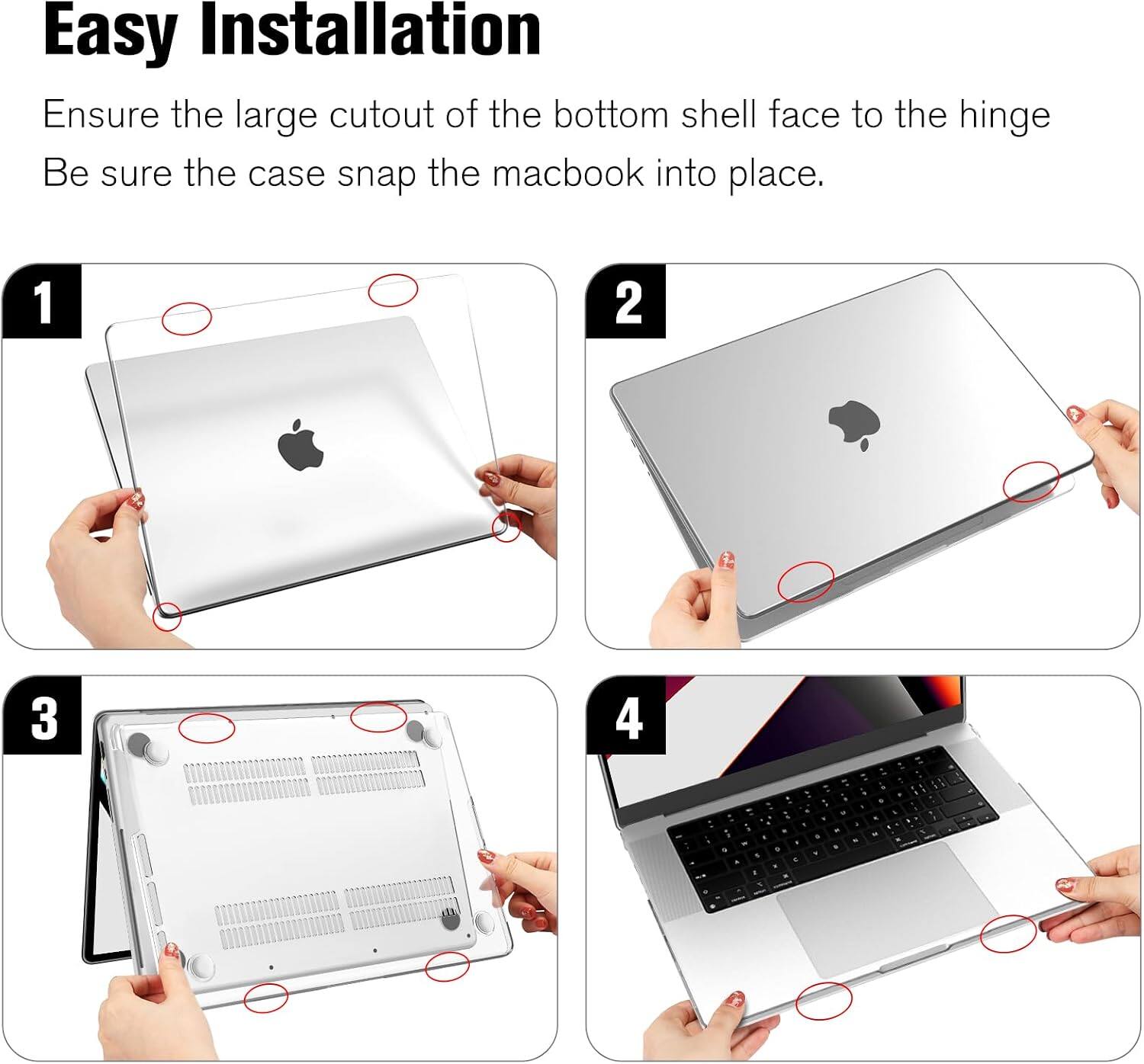 Easy Installation  
Ensure the large cutout of the bottom shell face to the hinge  
Be sure the case snap the macbook into place.