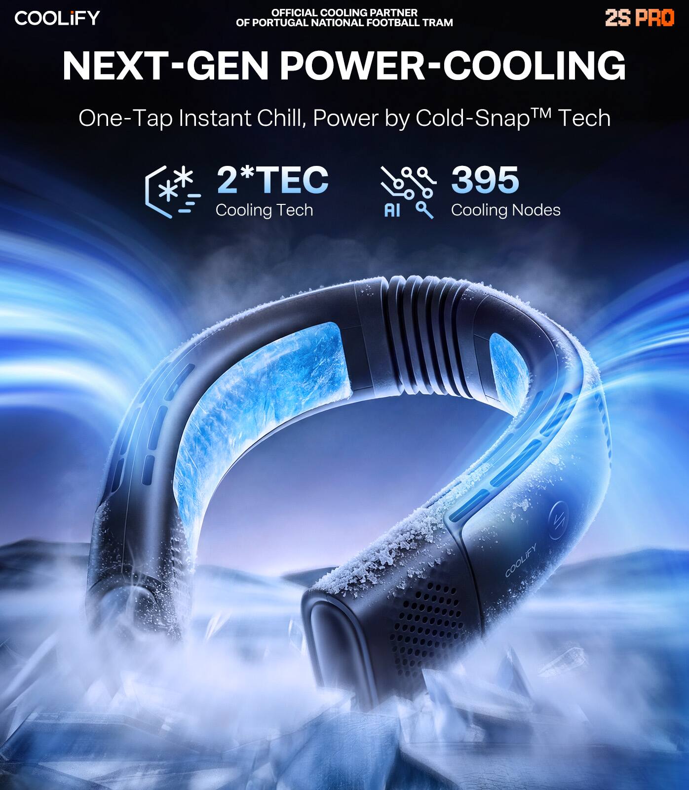 OFFICIAL COOLING PARTNER OF PORTUGAL NATIONAL FOOTBALL TEAM

COOLIFY

2S PRO

NEXT-GEN POWER-COOLING

One-Tap Instant Chill, Power by Cold-Snap™ Tech

2*TEC Cooling Tech

395 Cooling Nodes

AI