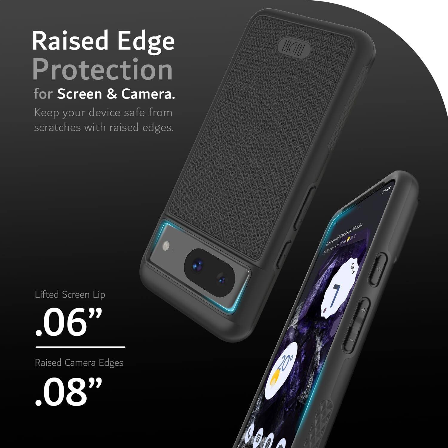 Raised Edge Protection for Screen & Camera.  
Keep your device safe from scratches with raised edges.

Lifted Screen Lip  
.06"

Raised Camera Edges  
.08"
