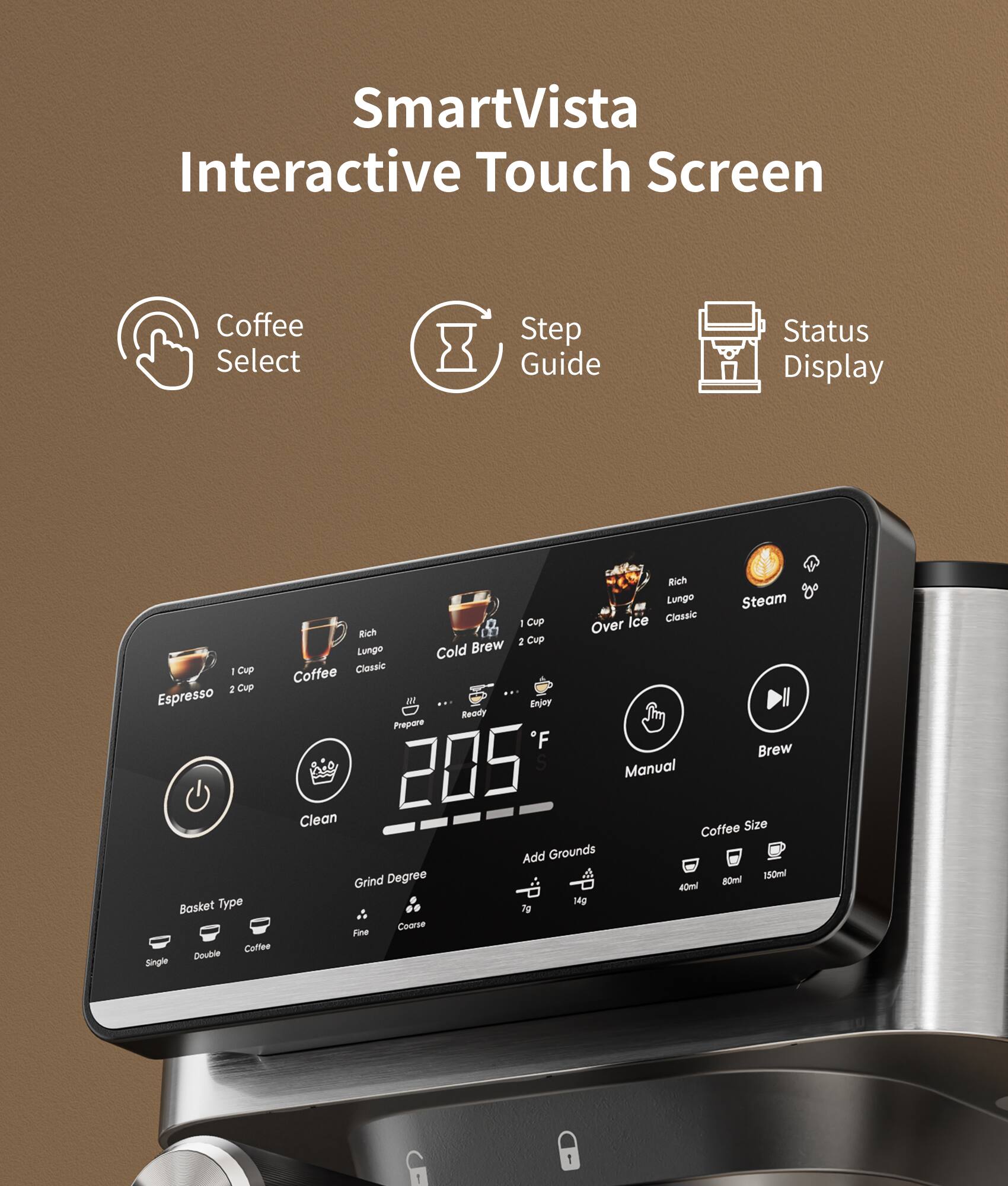 SmartVista Interactive Touch Screen Coffee Select Step Guide Status Display

Rich Lungo Steam Cup Ice Classic: Over Rich Brew 2 Cup Lungo Cold 1 Cup Coffee Classic 2 Cup Espresso

Enjoy Ready Prepare Brew 205 Manual Clean Size Coffee Add Grounds Degree 80ml 150ml Grind 40ml Type 14g Basket 7g Coarse Fine Coffee Double Single
