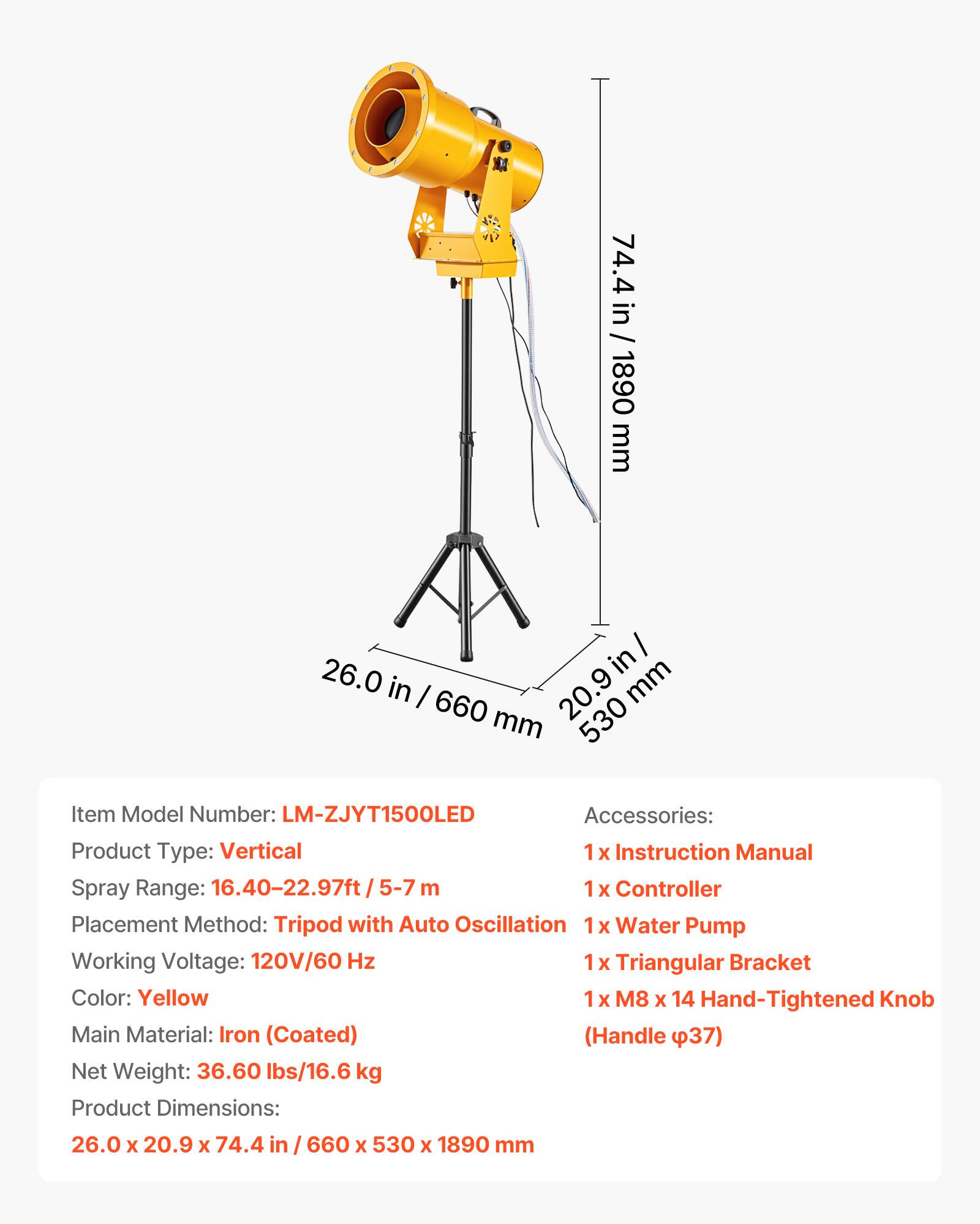 74.4 in / 1890 mm  
26.0 in / 660 mm  
20.9 in / 530 mm  

Item Model Number: LM-ZJYT1500LED  
Accessories:  
1 x Instruction Manual  
1 x Controller  
1 x Water Pump  
1 x Triangular Bracket  
1 x M8 x 14 Hand-Tightened Knob (Handle φ37)  

Product Type: Vertical  
Spray Range: 16.40-22.97ft / 5-7 m  
Controller Placement Method: Tripod with Auto Oscillation  
Working Voltage: 120V/60 Hz  
Triangular Bracket Color: Yellow  
Main Material: Iron (Coated)  
Net Weight: 36.60 lbs/16.6 kg  
Product Dimensions: 26.0 x 20.9 x 74.4 in / 660 x 530 x 1890 mm