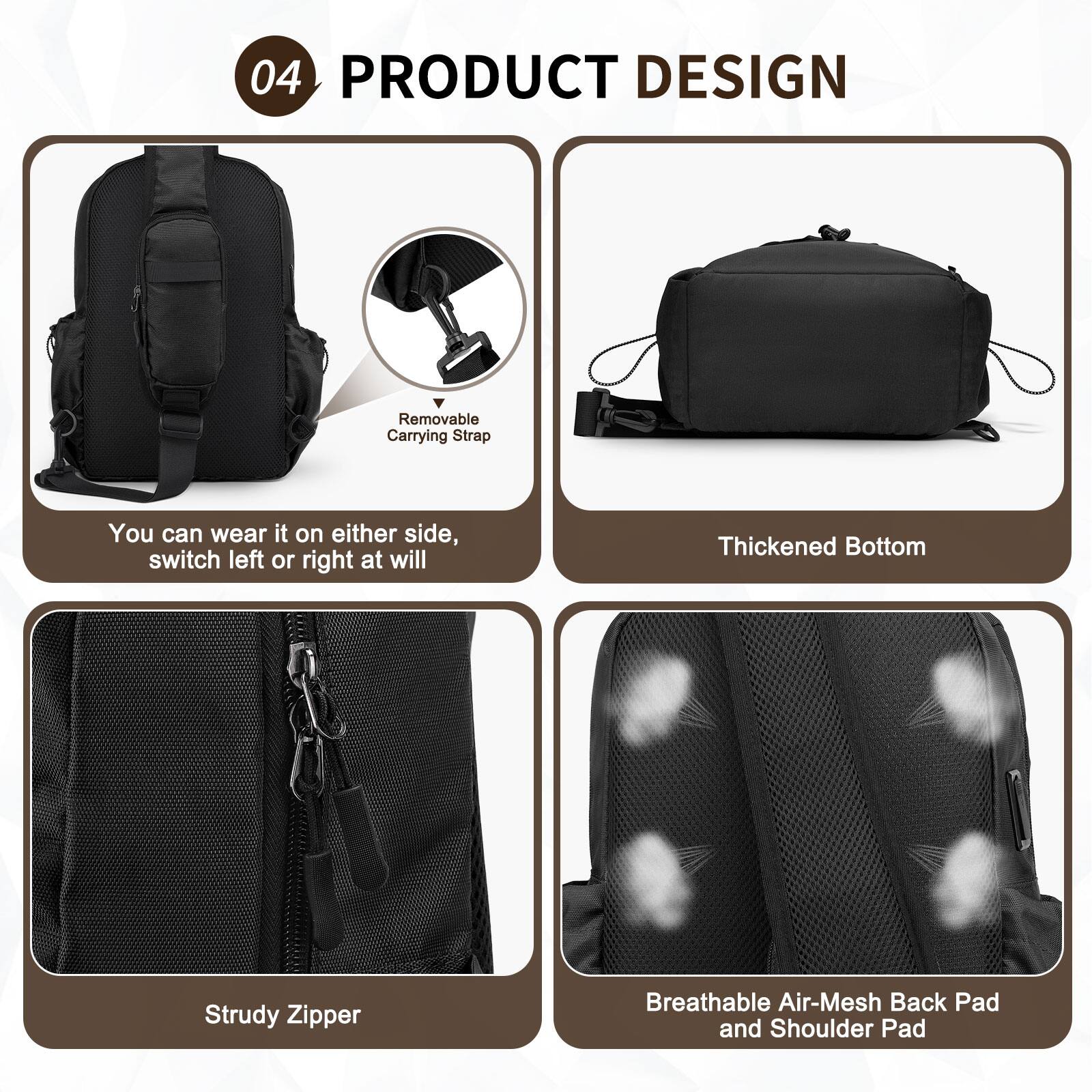 04 PRODUCT DESIGN

- Removable Carrying Strap
  - You can wear it on either side, switch left or right at will

- Thickened Bottom

- Strudy Zipper

- Breathable Air-Mesh Back Pad and Shoulder Pad