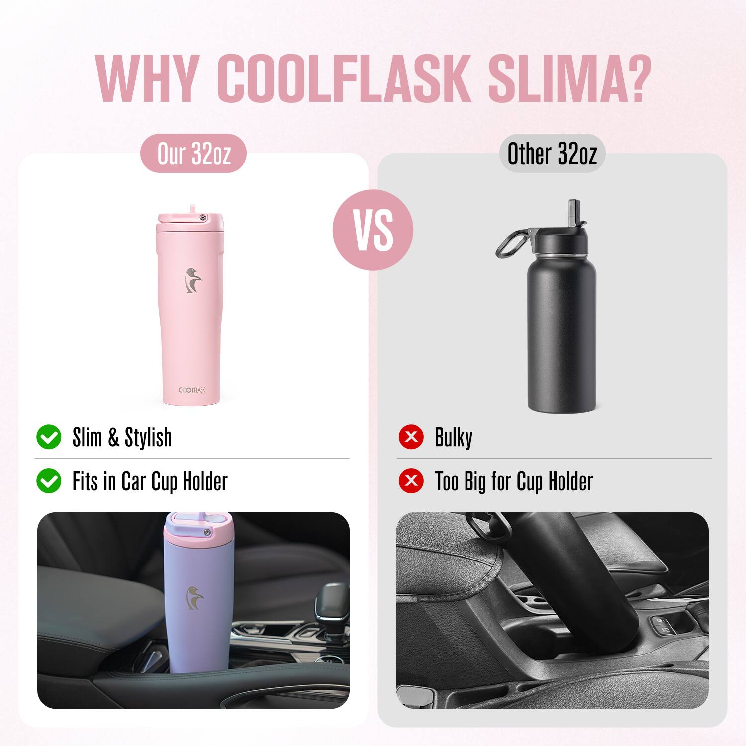 WHY COOLFLASK SLIMA?

Our 32oz  
Slim & Stylish  
Fits in Car Cup Holder

VS

Other 32oz  
Bulky  
Too Big for Cup Holder