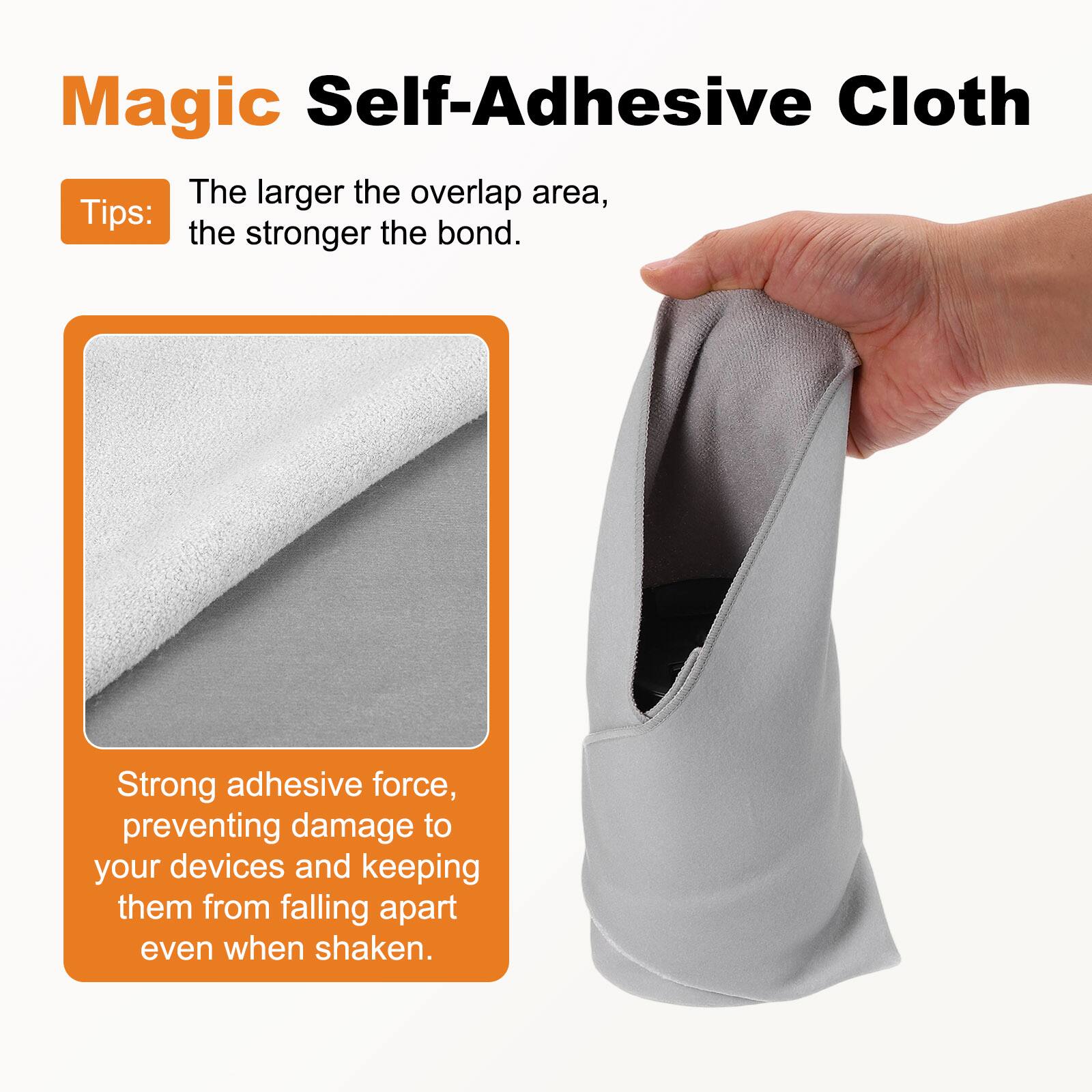 Magic Self-Adhesive Cloth

Tips: The larger the overlap area, the stronger the bond.

Strong adhesive force, preventing damage to your devices and keeping them from falling apart even when shaken.