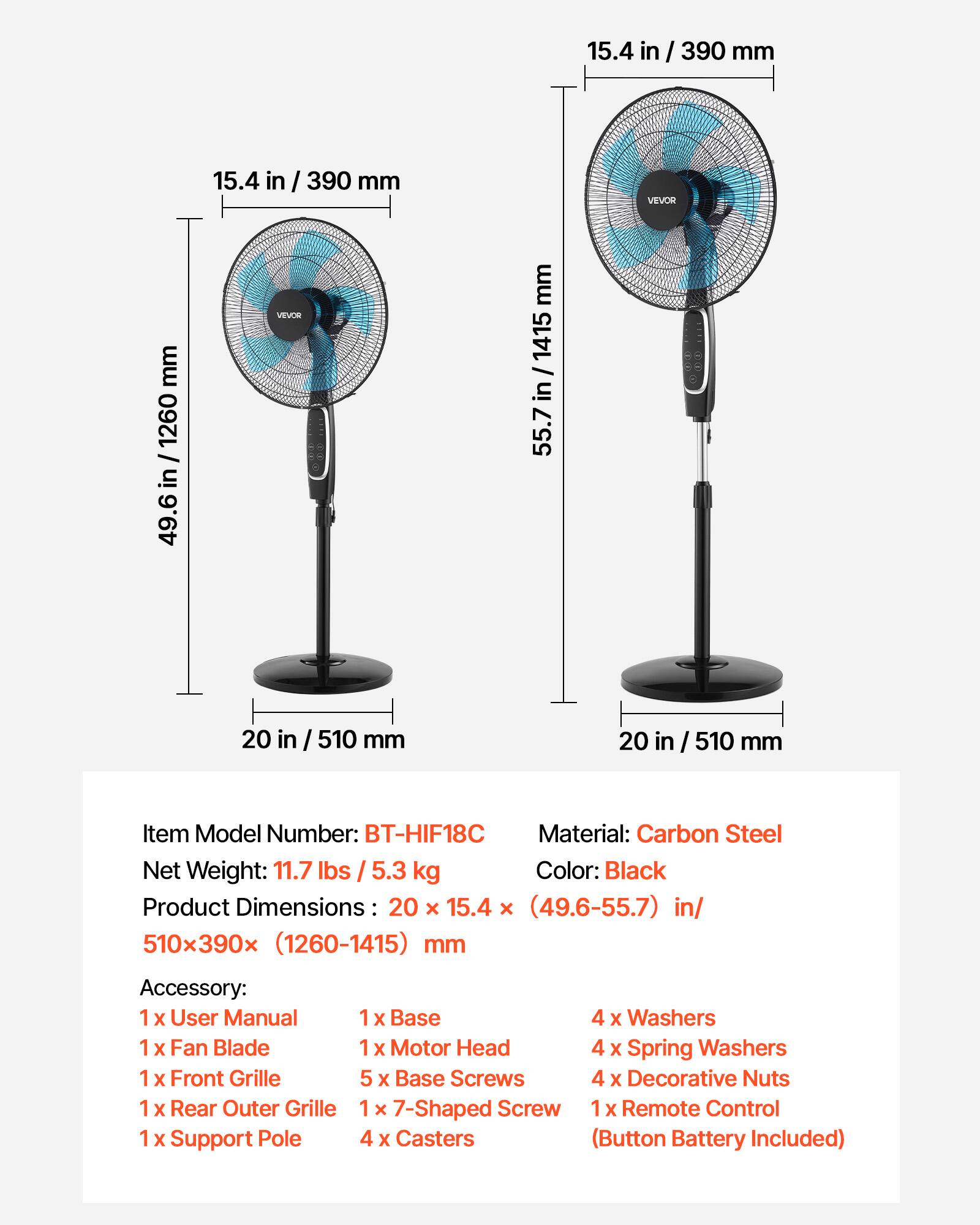 15.4 in / 390 mm  
15.4 in / 390 mm  
VEVOR  
mm 1260 / in 49.6  
VEVOS  
mm in / 1415 in  
I 55.7  
20 in / 510 mm  
20 in / 510 mm  

Item Model Number: BT-HIF18C  
Material: Carbon Steel  
Net Weight: 11.7 lbs / 5.3 kg  
Color: Black  
Product Dimensions: 20 x 15.4 x (49.6-55.7) in / 510x390x (1260-1415) mm  

Accessory:  
1 x User Manual  
1 x Base  
4 x Washers  
1 x Fan Blade  
1 x Motor Head  
4 x Spring Washers  
1 x Front Grille  
5 x Base Screws  
4 x Decorative Nuts  
1 x Rear Outer Grille  
1 x 7-Shaped Screw  
1 x Remote Control  
1 x Support Pole  
4 x Casters (Button Battery Included)