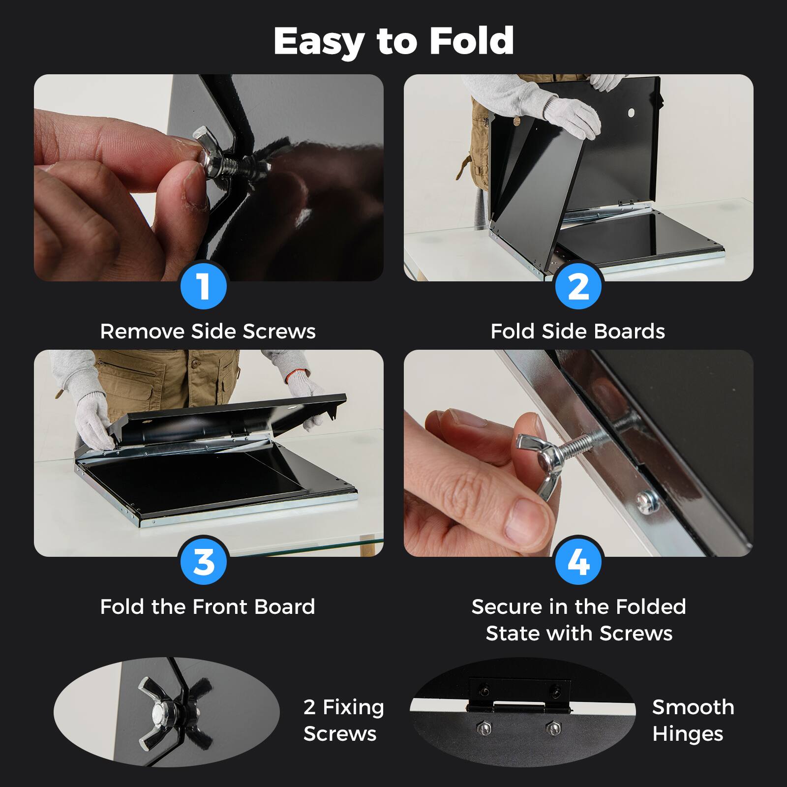 Easy to Fold

1. Remove Side Screws
2. Fold Side Boards
3. Fold the Front Board
4. Secure in the Folded State with Screws

2 Fixing Screws
Smooth Hinges