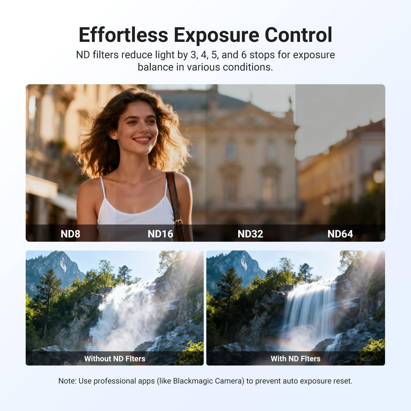Effortless Exposure Control

ND filters reduce light by 3, 4, 5, and 6 stops for exposure balance in various conditions.

ND8 ND16 ND32 ND64

Without ND Filters With ND Filters

Note: Use professional apps (like Blackmagic Camera) to prevent auto exposure reset.