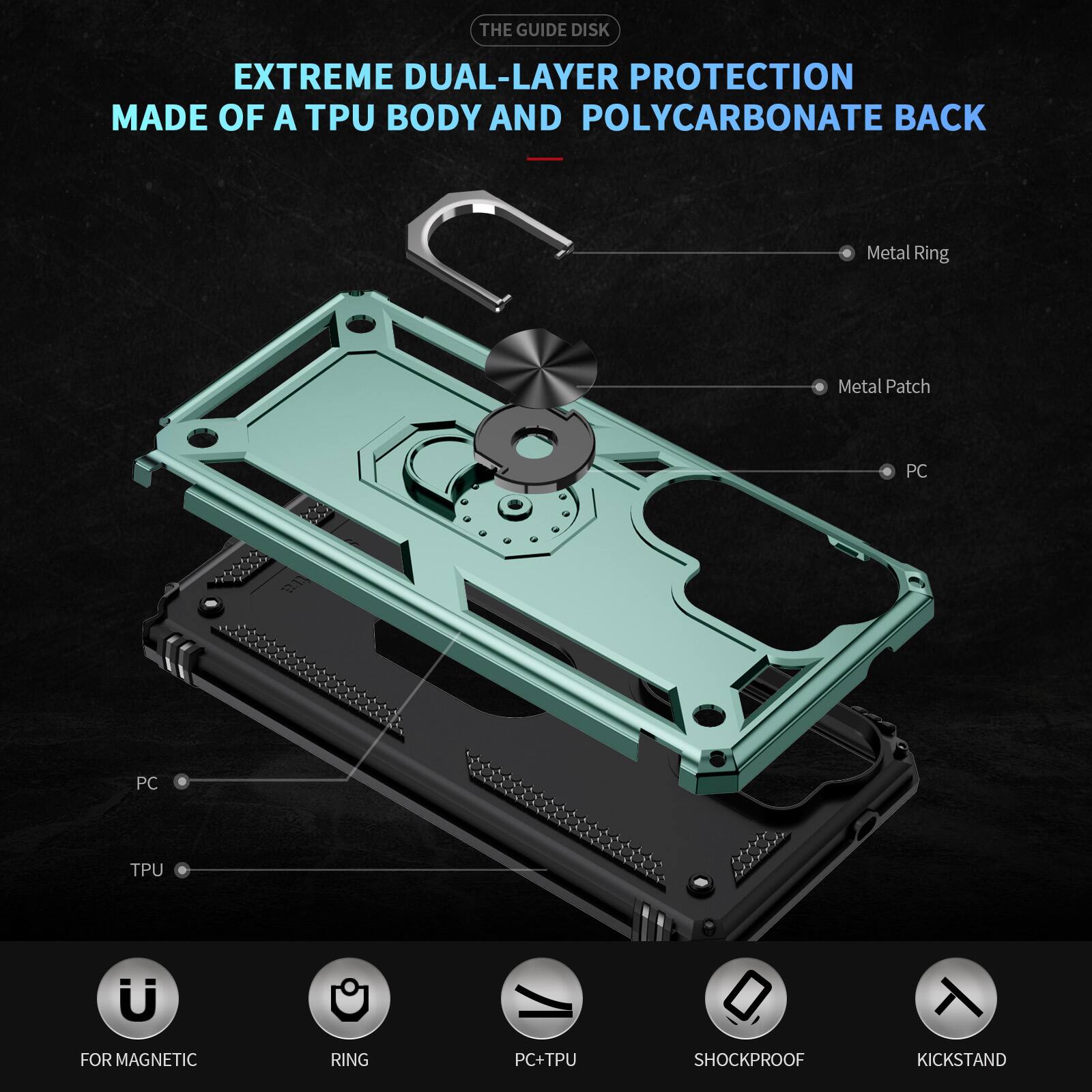 THE GUIDE DISK

EXTREME DUAL-LAYER PROTECTION MADE OF A TPU BODY AND POLYCARBONATE BACK

- Metal Ring
- Metal Patch
- PC
- PC
- TPU
- FOR MAGNETIC
- RING
- PC+TPU
- SHOCKPROOF
- KICKSTAND